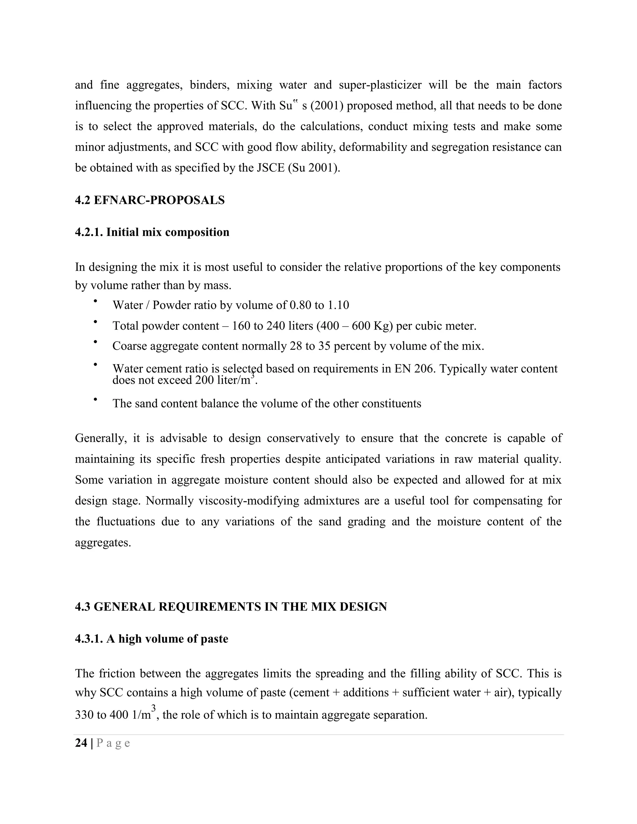 and fine aggregates, binders, mixing water and super-plasticizer will be the main factors
influencing the properties of SCC. With Su‟ s (2001) proposed method, all that needs to be done
is to select the approved materials, do the calculations, conduct mixing tests and make some
minor adjustments, and SCC with good flow ability, deformability and segregation resistance can
be obtained with as specified by the JSCE (Su 2001).
4.2 EFNARC-PROPOSALS
4.2.1. Initial mix composition
In designing the mix it is most useful to consider the relative proportions of the key components
by volume rather than by mass.
Water / Powder ratio by volume of 0.80 to 1.10
Total powder content – 160 to 240 liters (400 – 600 Kg) per cubic meter.
Coarse aggregate content normally 28 to 35 percent by volume of the mix.
Water cement ratio is selected based on requirements in EN 206. Typically water content
does not exceed 200 liter/m3
.
The sand content balance the volume of the other constituents
Generally, it is advisable to design conservatively to ensure that the concrete is capable of
maintaining its specific fresh properties despite anticipated variations in raw material quality.
Some variation in aggregate moisture content should also be expected and allowed for at mix
design stage. Normally viscosity-modifying admixtures are a useful tool for compensating for
the fluctuations due to any variations of the sand grading and the moisture content of the
aggregates.
4.3 GENERAL REQUIREMENTS IN THE MIX DESIGN
4.3.1. A high volume of paste
The friction between the aggregates limits the spreading and the filling ability of SCC. This is
why SCC contains a high volume of paste (cement + additions + sufficient water + air), typically
330 to 400 1/m
3
, the role of which is to maintain aggregate separation.
24 | P a g e
 