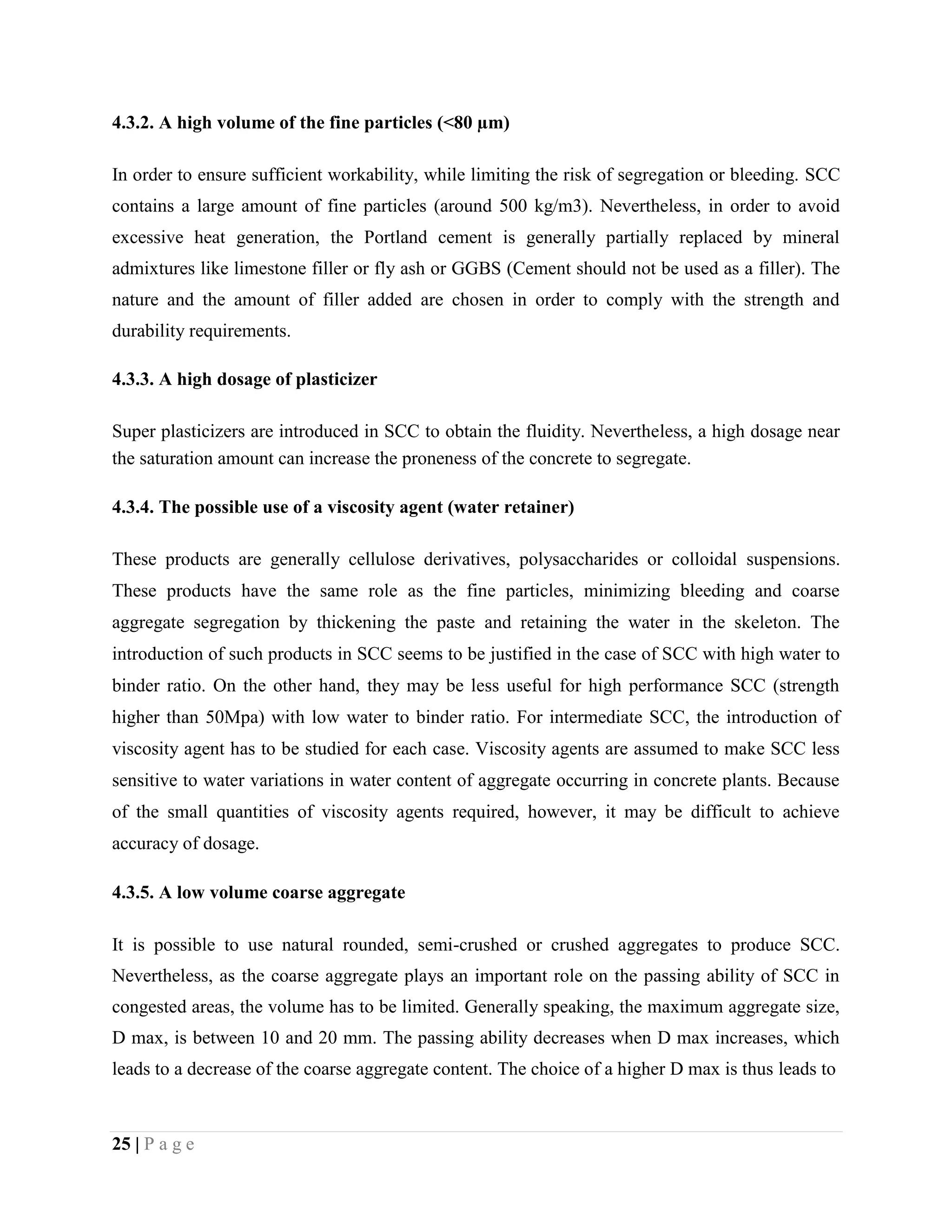 4.3.2. A high volume of the fine particles (<80 µm)
In order to ensure sufficient workability, while limiting the risk of segregation or bleeding. SCC
contains a large amount of fine particles (around 500 kg/m3). Nevertheless, in order to avoid
excessive heat generation, the Portland cement is generally partially replaced by mineral
admixtures like limestone filler or fly ash or GGBS (Cement should not be used as a filler). The
nature and the amount of filler added are chosen in order to comply with the strength and
durability requirements.
4.3.3. A high dosage of plasticizer
Super plasticizers are introduced in SCC to obtain the fluidity. Nevertheless, a high dosage near
the saturation amount can increase the proneness of the concrete to segregate.
4.3.4. The possible use of a viscosity agent (water retainer)
These products are generally cellulose derivatives, polysaccharides or colloidal suspensions.
These products have the same role as the fine particles, minimizing bleeding and coarse
aggregate segregation by thickening the paste and retaining the water in the skeleton. The
introduction of such products in SCC seems to be justified in the case of SCC with high water to
binder ratio. On the other hand, they may be less useful for high performance SCC (strength
higher than 50Mpa) with low water to binder ratio. For intermediate SCC, the introduction of
viscosity agent has to be studied for each case. Viscosity agents are assumed to make SCC less
sensitive to water variations in water content of aggregate occurring in concrete plants. Because
of the small quantities of viscosity agents required, however, it may be difficult to achieve
accuracy of dosage.
4.3.5. A low volume coarse aggregate
It is possible to use natural rounded, semi-crushed or crushed aggregates to produce SCC.
Nevertheless, as the coarse aggregate plays an important role on the passing ability of SCC in
congested areas, the volume has to be limited. Generally speaking, the maximum aggregate size,
D max, is between 10 and 20 mm. The passing ability decreases when D max increases, which
leads to a decrease of the coarse aggregate content. The choice of a higher D max is thus leads to
25 | P a g e
 