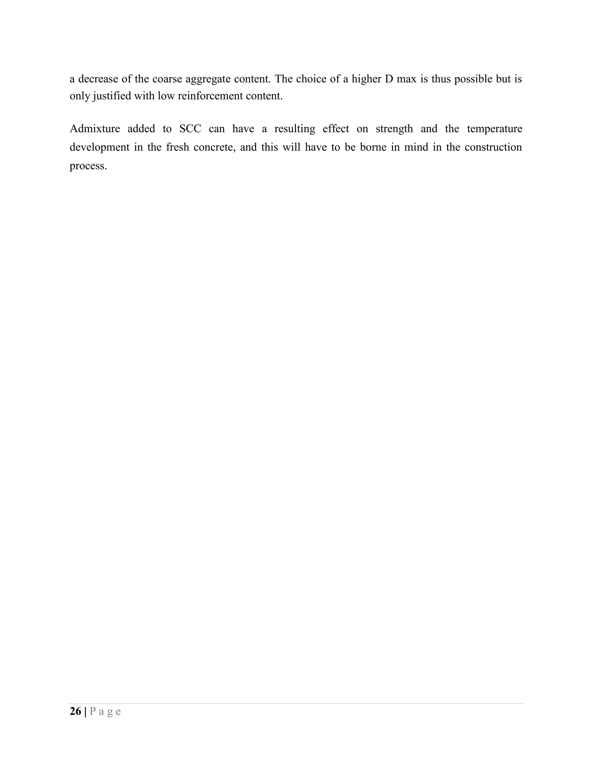 a decrease of the coarse aggregate content. The choice of a higher D max is thus possible but is
only justified with low reinforcement content.
Admixture added to SCC can have a resulting effect on strength and the temperature
development in the fresh concrete, and this will have to be borne in mind in the construction
process.
26 | P a g e
 
