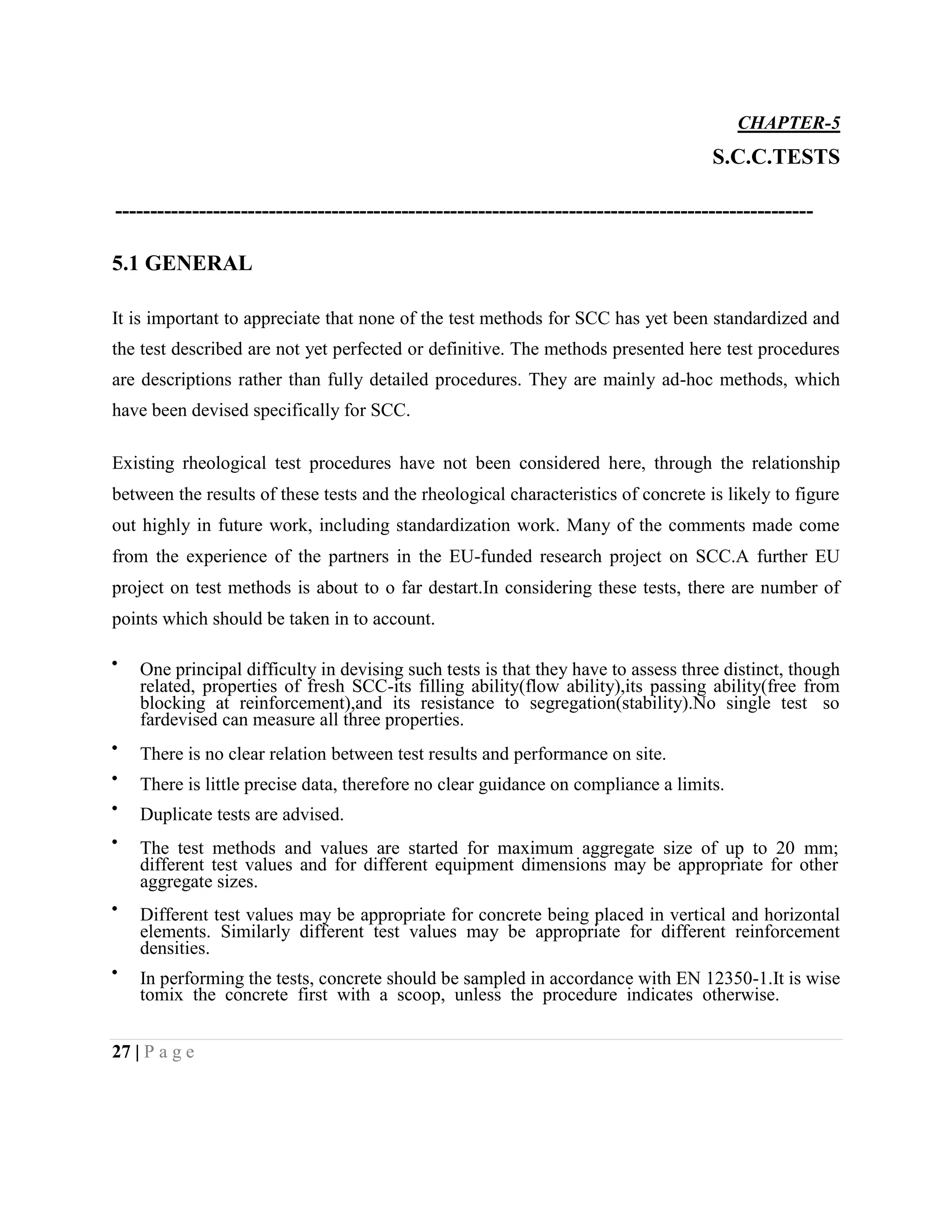 CHAPTER-5
S.C.C.TESTS
----------------------------------------------------------------------------------------------------
5.1 GENERAL
It is important to appreciate that none of the test methods for SCC has yet been standardized and
the test described are not yet perfected or definitive. The methods presented here test procedures
are descriptions rather than fully detailed procedures. They are mainly ad-hoc methods, which
have been devised specifically for SCC.
Existing rheological test procedures have not been considered here, through the relationship
between the results of these tests and the rheological characteristics of concrete is likely to figure
out highly in future work, including standardization work. Many of the comments made come
from the experience of the partners in the EU-funded research project on SCC.A further EU
project on test methods is about to o far destart.In considering these tests, there are number of
points which should be taken in to account.
One principal difficulty in devising such tests is that they have to assess three distinct, though
related, properties of fresh SCC-its filling ability(flow ability),its passing ability(free from
blocking at reinforcement),and its resistance to segregation(stability).No single test so
fardevised can measure all three properties.
There is no clear relation between test results and performance on site.
There is little precise data, therefore no clear guidance on compliance a limits.
Duplicate tests are advised.
The test methods and values are started for maximum aggregate size of up to 20 mm;
different test values and for different equipment dimensions may be appropriate for other
aggregate sizes.
Different test values may be appropriate for concrete being placed in vertical and horizontal
elements. Similarly different test values may be appropriate for different reinforcement
densities.
In performing the tests, concrete should be sampled in accordance with EN 12350-1.It is wise
tomix the concrete first with a scoop, unless the procedure indicates otherwise.
27 | P a g e
 