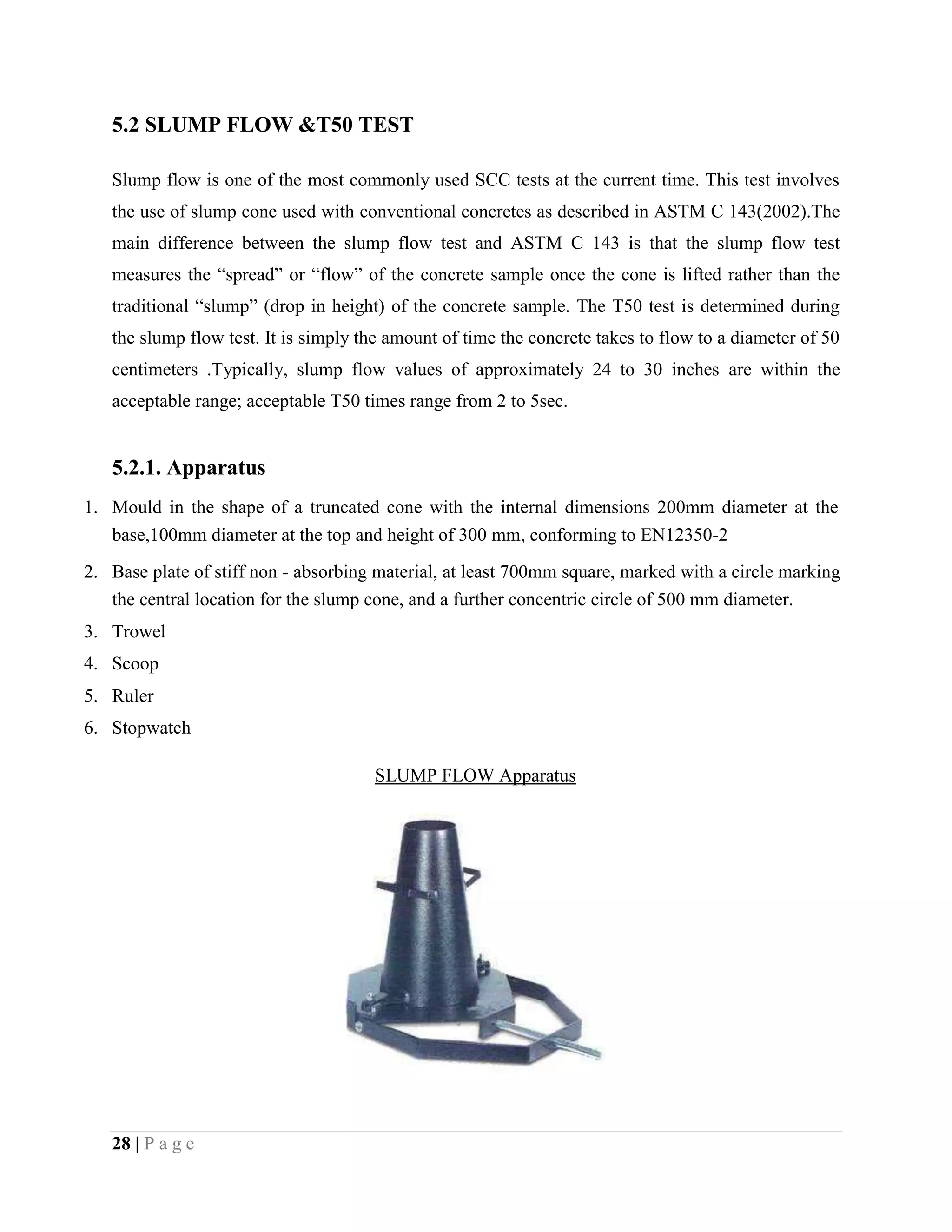 5.2 SLUMP FLOW &T50 TEST
Slump flow is one of the most commonly used SCC tests at the current time. This test involves
the use of slump cone used with conventional concretes as described in ASTM C 143(2002).The
main difference between the slump flow test and ASTM C 143 is that the slump flow test
measures the “spread” or “flow” of the concrete sample once the cone is lifted rather than the
traditional “slump” (drop in height) of the concrete sample. The T50 test is determined during
the slump flow test. It is simply the amount of time the concrete takes to flow to a diameter of 50
centimeters .Typically, slump flow values of approximately 24 to 30 inches are within the
acceptable range; acceptable T50 times range from 2 to 5sec.
5.2.1. Apparatus
1. Mould in the shape of a truncated cone with the internal dimensions 200mm diameter at the
base,100mm diameter at the top and height of 300 mm, conforming to EN12350-2
2. Base plate of stiff non - absorbing material, at least 700mm square, marked with a circle marking
the central location for the slump cone, and a further concentric circle of 500 mm diameter.
3. Trowel
4. Scoop
5. Ruler
6. Stopwatch
SLUMP FLOW Apparatus
28 | P a g e
 