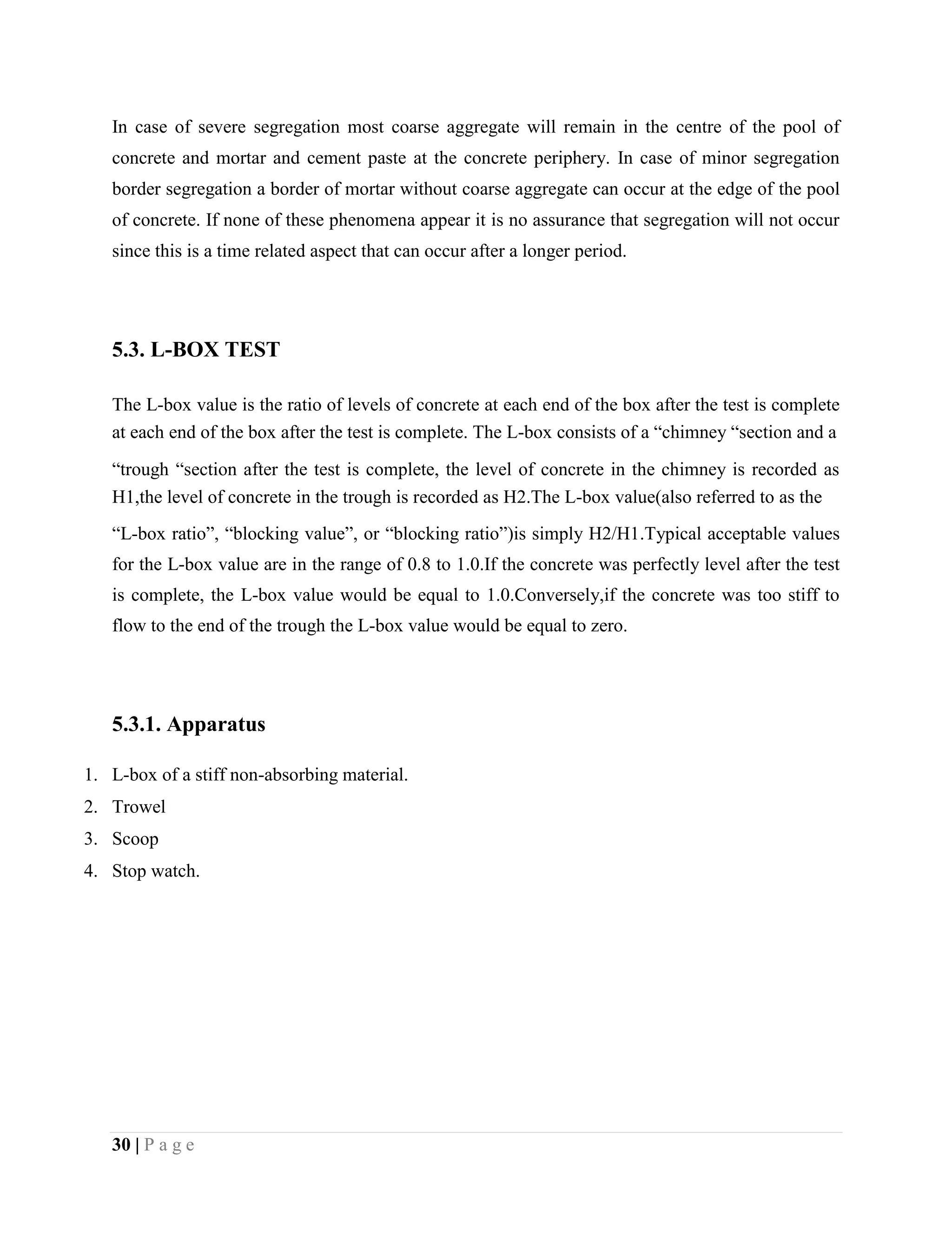 In case of severe segregation most coarse aggregate will remain in the centre of the pool of
concrete and mortar and cement paste at the concrete periphery. In case of minor segregation
border segregation a border of mortar without coarse aggregate can occur at the edge of the pool
of concrete. If none of these phenomena appear it is no assurance that segregation will not occur
since this is a time related aspect that can occur after a longer period.
5.3. L-BOX TEST
The L-box value is the ratio of levels of concrete at each end of the box after the test is complete
at each end of the box after the test is complete. The L-box consists of a “chimney “section and a
“trough “section after the test is complete, the level of concrete in the chimney is recorded as
H1,the level of concrete in the trough is recorded as H2.The L-box value(also referred to as the
“L-box ratio”, “blocking value”, or “blocking ratio”)is simply H2/H1.Typical acceptable values
for the L-box value are in the range of 0.8 to 1.0.If the concrete was perfectly level after the test
is complete, the L-box value would be equal to 1.0.Conversely,if the concrete was too stiff to
flow to the end of the trough the L-box value would be equal to zero.
5.3.1. Apparatus
1. L-box of a stiff non-absorbing material.
2. Trowel
3. Scoop
4. Stop watch.
30 | P a g e
 