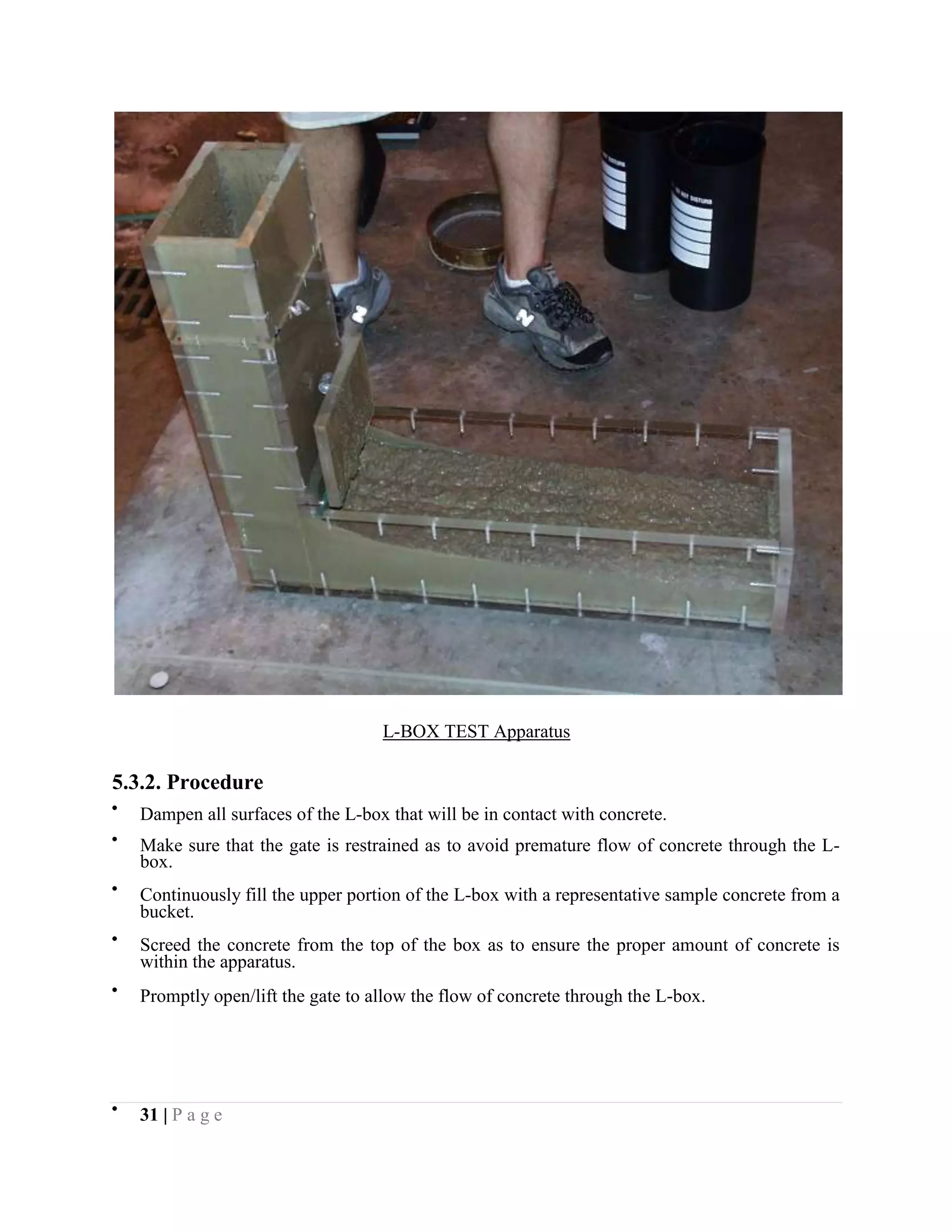 L-BOX TEST Apparatus
5.3.2. Procedure
Dampen all surfaces of the L-box that will be in contact with concrete.
Make sure that the gate is restrained as to avoid premature flow of concrete through the L-
box.
Continuously fill the upper portion of the L-box with a representative sample concrete from a
bucket.
Screed the concrete from the top of the box as to ensure the proper amount of concrete is
within the apparatus.
Promptly open/lift the gate to allow the flow of concrete through the L-box.
31 | P a g e
 