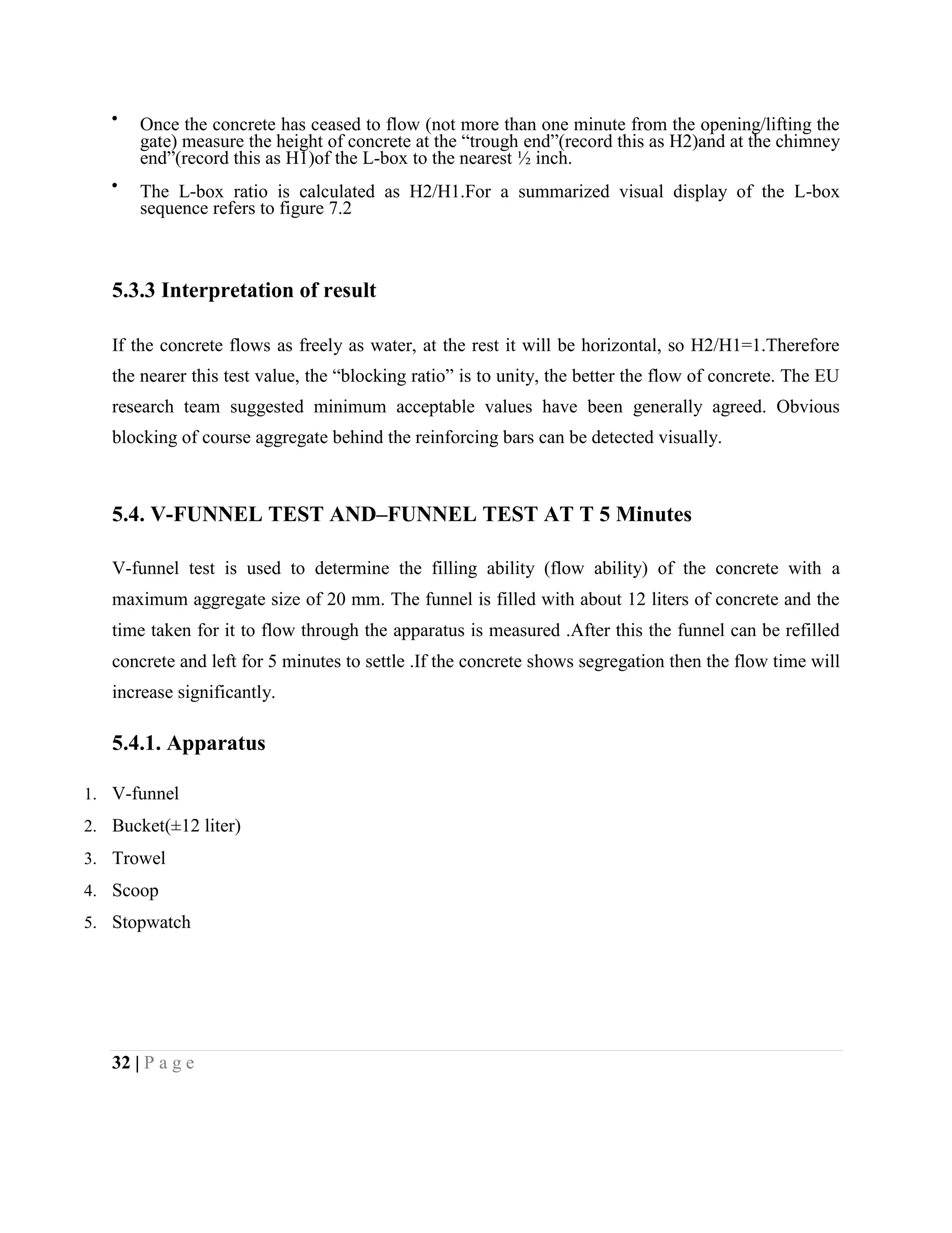 Once the concrete has ceased to flow (not more than one minute from the opening/lifting the
gate) measure the height of concrete at the “trough end”(record this as H2)and at the chimney
end”(record this as H1)of the L-box to the nearest ½ inch.
The L-box ratio is calculated as H2/H1.For a summarized visual display of the L-box
sequence refers to figure 7.2
5.3.3 Interpretation of result
If the concrete flows as freely as water, at the rest it will be horizontal, so H2/H1=1.Therefore
the nearer this test value, the “blocking ratio” is to unity, the better the flow of concrete. The EU
research team suggested minimum acceptable values have been generally agreed. Obvious
blocking of course aggregate behind the reinforcing bars can be detected visually.
5.4. V-FUNNEL TEST AND–FUNNEL TEST AT T 5 Minutes
V-funnel test is used to determine the filling ability (flow ability) of the concrete with a
maximum aggregate size of 20 mm. The funnel is filled with about 12 liters of concrete and the
time taken for it to flow through the apparatus is measured .After this the funnel can be refilled
concrete and left for 5 minutes to settle .If the concrete shows segregation then the flow time will
increase significantly.
5.4.1. Apparatus
1. V-funnel
2. Bucket(±12 liter)
3. Trowel
4. Scoop
5. Stopwatch
32 | P a g e
 