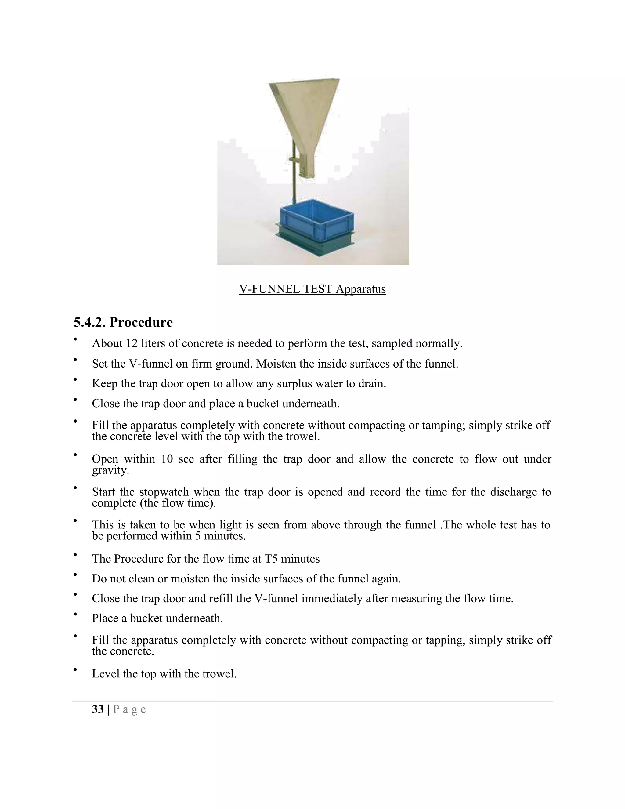 V-FUNNEL TEST Apparatus
5.4.2. Procedure
About 12 liters of concrete is needed to perform the test, sampled normally.
Set the V-funnel on firm ground. Moisten the inside surfaces of the funnel.
Keep the trap door open to allow any surplus water to drain.
Close the trap door and place a bucket underneath.
Fill the apparatus completely with concrete without compacting or tamping; simply strike off
the concrete level with the top with the trowel.
Open within 10 sec after filling the trap door and allow the concrete to flow out under
gravity.
Start the stopwatch when the trap door is opened and record the time for the discharge to
complete (the flow time).
This is taken to be when light is seen from above through the funnel .The whole test has to
be performed within 5 minutes.
The Procedure for the flow time at T5 minutes
Do not clean or moisten the inside surfaces of the funnel again.
Close the trap door and refill the V-funnel immediately after measuring the flow time.
Place a bucket underneath.
Fill the apparatus completely with concrete without compacting or tapping, simply strike off
the concrete.
Level the top with the trowel.
33 | P a g e
 