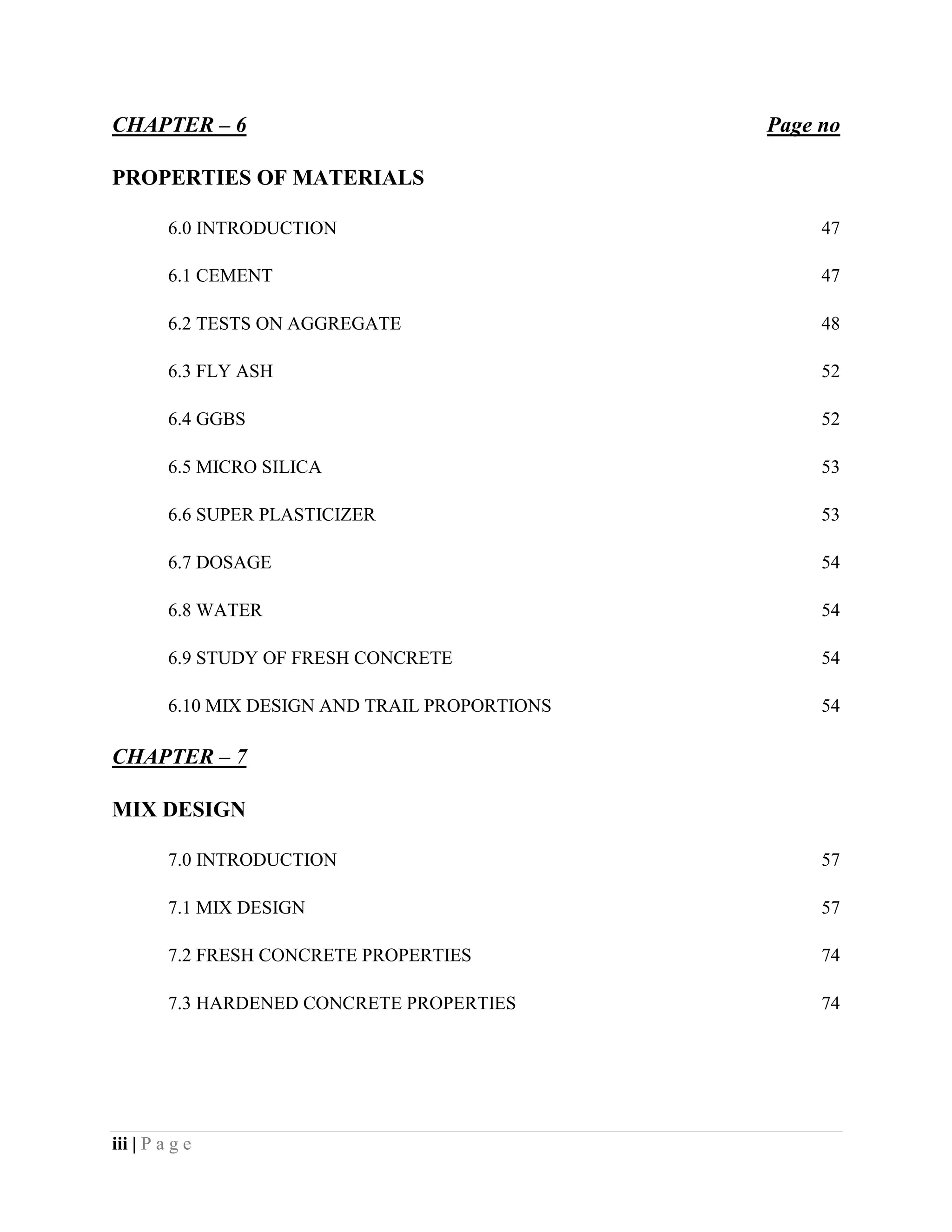 CHAPTER – 6 Page no
PROPERTIES OF MATERIALS
6.0 INTRODUCTION 47
6.1 CEMENT 47
6.2 TESTS ON AGGREGATE 48
6.3 FLY ASH 52
6.4 GGBS 52
6.5 MICRO SILICA 53
6.6 SUPER PLASTICIZER 53
6.7 DOSAGE 54
6.8 WATER 54
6.9 STUDY OF FRESH CONCRETE 54
6.10 MIX DESIGN AND TRAIL PROPORTIONS 54
CHAPTER – 7
MIX DESIGN
7.0 INTRODUCTION 57
7.1 MIX DESIGN 57
7.2 FRESH CONCRETE PROPERTIES 74
7.3 HARDENED CONCRETE PROPERTIES 74
iii | P a g e
 