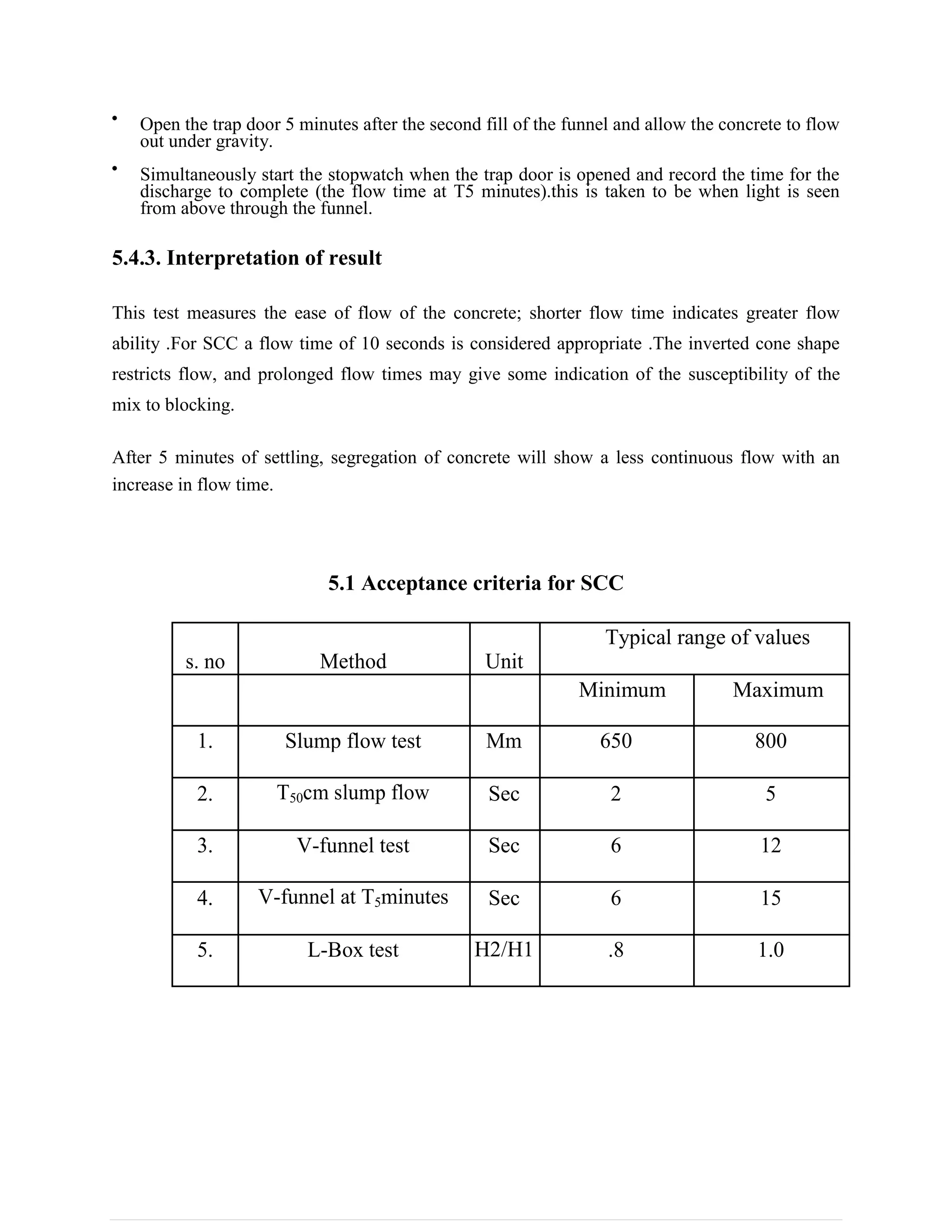 Open the trap door 5 minutes after the second fill of the funnel and allow the concrete to flow
out under gravity.
Simultaneously start the stopwatch when the trap door is opened and record the time for the
discharge to complete (the flow time at T5 minutes).this is taken to be when light is seen
from above through the funnel.
5.4.3. Interpretation of result
This test measures the ease of flow of the concrete; shorter flow time indicates greater flow
ability .For SCC a flow time of 10 seconds is considered appropriate .The inverted cone shape
restricts flow, and prolonged flow times may give some indication of the susceptibility of the
mix to blocking.
After 5 minutes of settling, segregation of concrete will show a less continuous flow with an
increase in flow time.
5.1 Acceptance criteria for SCC
s. no Method Unit
Typical range of values
Minimum Maximum
1. Slump flow test Mm 650 800
2. T50cm slump flow Sec 2 5
3. V-funnel test Sec 6 12
4. V-funnel at T5minutes Sec 6 15
5. L-Box test H2/H1 .8 1.0
 