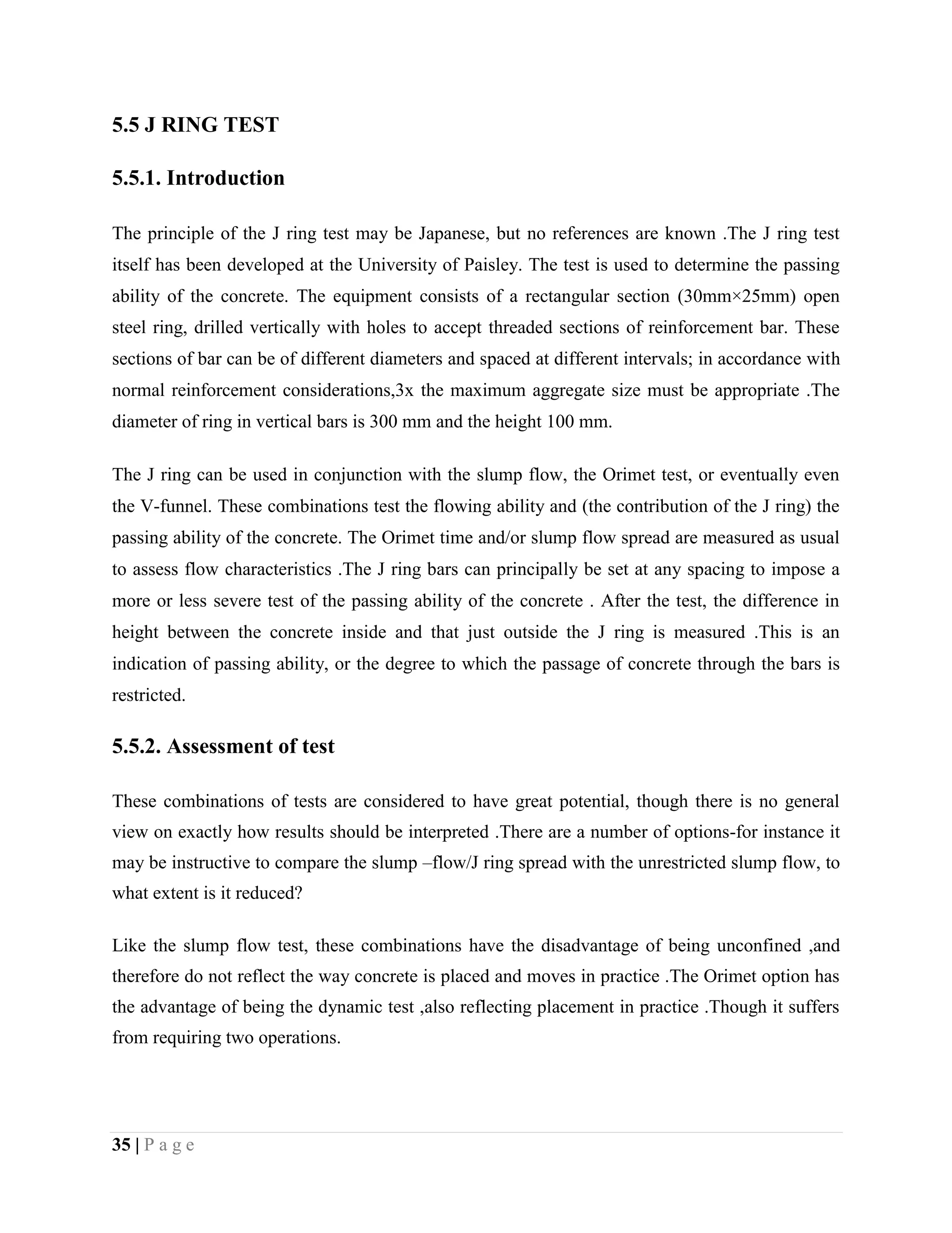 5.5 J RING TEST
5.5.1. Introduction
The principle of the J ring test may be Japanese, but no references are known .The J ring test
itself has been developed at the University of Paisley. The test is used to determine the passing
ability of the concrete. The equipment consists of a rectangular section (30mm×25mm) open
steel ring, drilled vertically with holes to accept threaded sections of reinforcement bar. These
sections of bar can be of different diameters and spaced at different intervals; in accordance with
normal reinforcement considerations,3x the maximum aggregate size must be appropriate .The
diameter of ring in vertical bars is 300 mm and the height 100 mm.
The J ring can be used in conjunction with the slump flow, the Orimet test, or eventually even
the V-funnel. These combinations test the flowing ability and (the contribution of the J ring) the
passing ability of the concrete. The Orimet time and/or slump flow spread are measured as usual
to assess flow characteristics .The J ring bars can principally be set at any spacing to impose a
more or less severe test of the passing ability of the concrete . After the test, the difference in
height between the concrete inside and that just outside the J ring is measured .This is an
indication of passing ability, or the degree to which the passage of concrete through the bars is
restricted.
5.5.2. Assessment of test
These combinations of tests are considered to have great potential, though there is no general
view on exactly how results should be interpreted .There are a number of options-for instance it
may be instructive to compare the slump –flow/J ring spread with the unrestricted slump flow, to
what extent is it reduced?
Like the slump flow test, these combinations have the disadvantage of being unconfined ,and
therefore do not reflect the way concrete is placed and moves in practice .The Orimet option has
the advantage of being the dynamic test ,also reflecting placement in practice .Though it suffers
from requiring two operations.
35 | P a g e
 