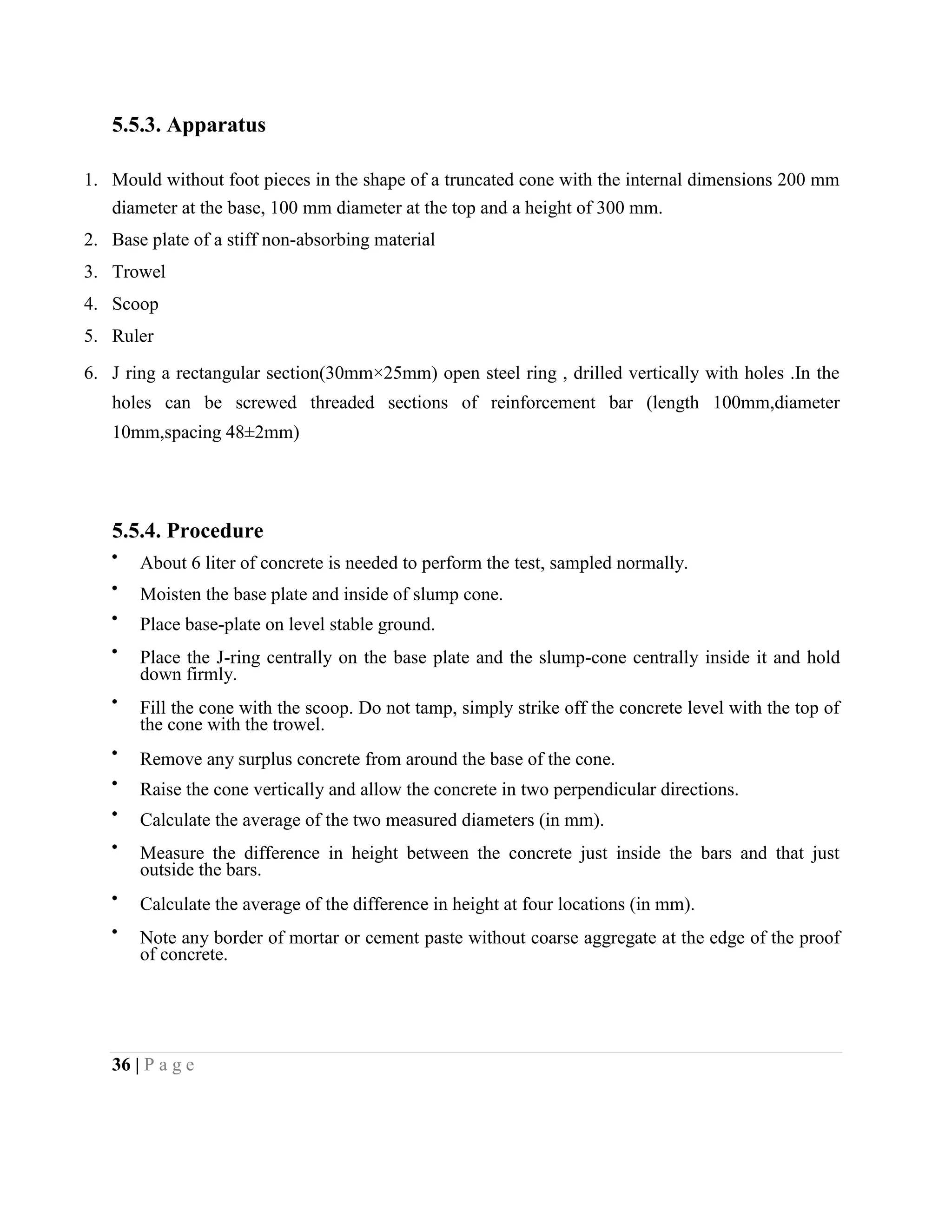 5.5.3. Apparatus
1. Mould without foot pieces in the shape of a truncated cone with the internal dimensions 200 mm
diameter at the base, 100 mm diameter at the top and a height of 300 mm.
2. Base plate of a stiff non-absorbing material
3. Trowel
4. Scoop
5. Ruler
6. J ring a rectangular section(30mm×25mm) open steel ring , drilled vertically with holes .In the
holes can be screwed threaded sections of reinforcement bar (length 100mm,diameter
10mm,spacing 48±2mm)
5.5.4. Procedure
About 6 liter of concrete is needed to perform the test, sampled normally.
Moisten the base plate and inside of slump cone.
Place base-plate on level stable ground.
Place the J-ring centrally on the base plate and the slump-cone centrally inside it and hold
down firmly.
Fill the cone with the scoop. Do not tamp, simply strike off the concrete level with the top of
the cone with the trowel.
Remove any surplus concrete from around the base of the cone.
Raise the cone vertically and allow the concrete in two perpendicular directions.
Calculate the average of the two measured diameters (in mm).
Measure the difference in height between the concrete just inside the bars and that just
outside the bars.
Calculate the average of the difference in height at four locations (in mm).
Note any border of mortar or cement paste without coarse aggregate at the edge of the proof
of concrete.
36 | P a g e
 