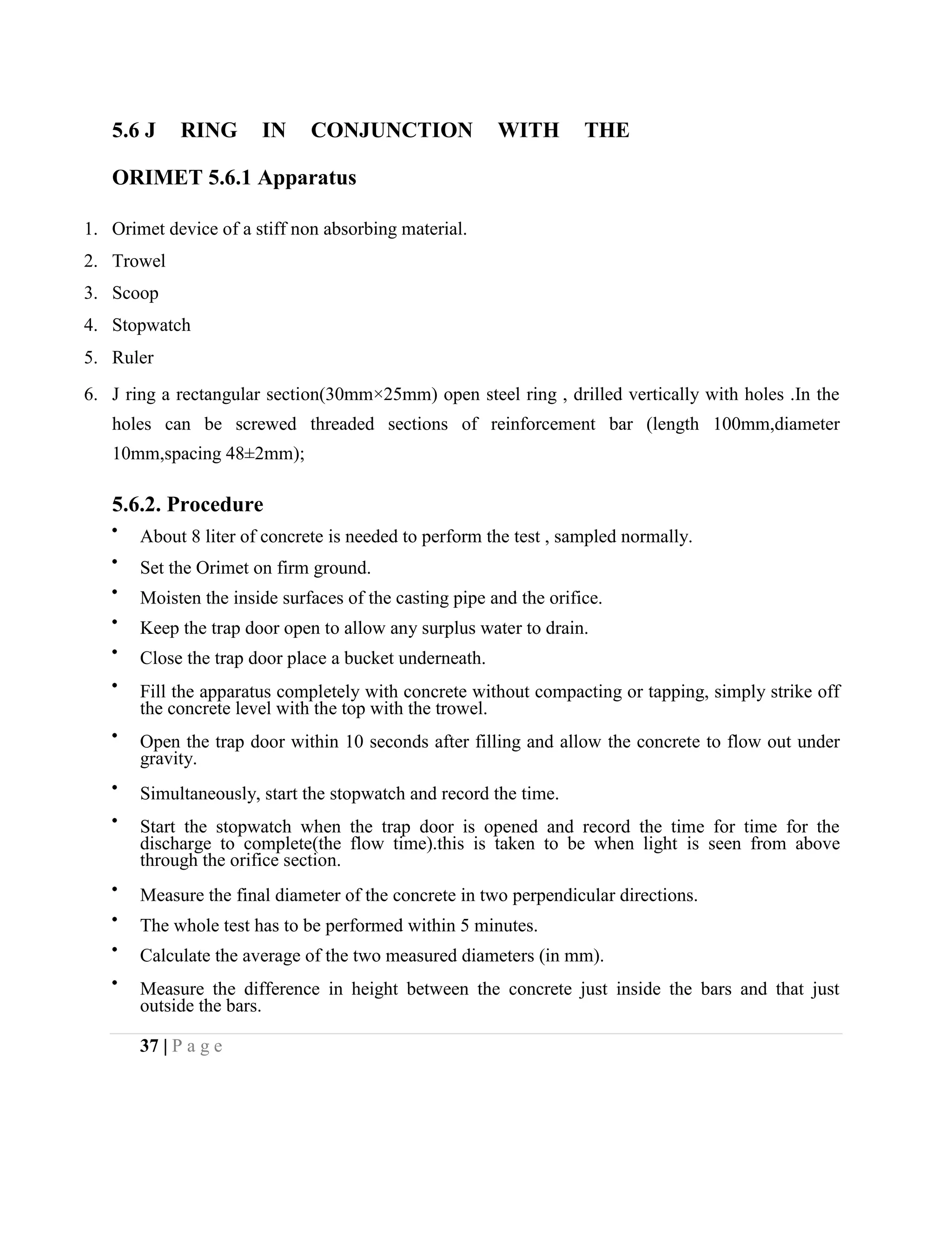 5.6 J RING IN CONJUNCTION WITH THE
ORIMET 5.6.1 Apparatus
1. Orimet device of a stiff non absorbing material.
2. Trowel
3. Scoop
4. Stopwatch
5. Ruler
6. J ring a rectangular section(30mm×25mm) open steel ring , drilled vertically with holes .In the
holes can be screwed threaded sections of reinforcement bar (length 100mm,diameter
10mm,spacing 48±2mm);
5.6.2. Procedure
About 8 liter of concrete is needed to perform the test , sampled normally.
Set the Orimet on firm ground.
Moisten the inside surfaces of the casting pipe and the orifice.
Keep the trap door open to allow any surplus water to drain.
Close the trap door place a bucket underneath.
Fill the apparatus completely with concrete without compacting or tapping, simply strike off
the concrete level with the top with the trowel.
Open the trap door within 10 seconds after filling and allow the concrete to flow out under
gravity.
Simultaneously, start the stopwatch and record the time.
Start the stopwatch when the trap door is opened and record the time for time for the
discharge to complete(the flow time).this is taken to be when light is seen from above
through the orifice section.
Measure the final diameter of the concrete in two perpendicular directions.
The whole test has to be performed within 5 minutes.
Calculate the average of the two measured diameters (in mm).
Measure the difference in height between the concrete just inside the bars and that just
outside the bars.
37 | P a g e
 