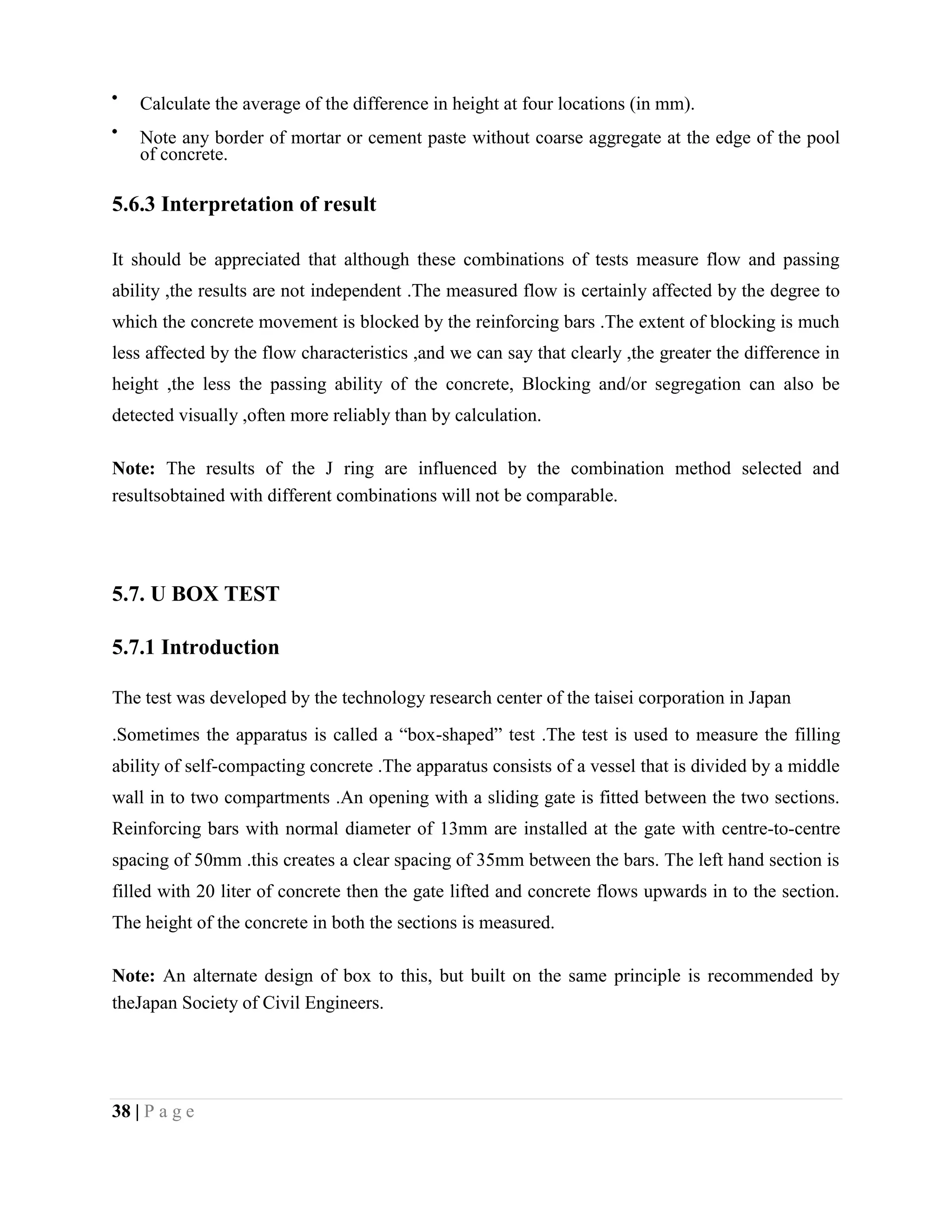 Calculate the average of the difference in height at four locations (in mm).
Note any border of mortar or cement paste without coarse aggregate at the edge of the pool
of concrete.
5.6.3 Interpretation of result
It should be appreciated that although these combinations of tests measure flow and passing
ability ,the results are not independent .The measured flow is certainly affected by the degree to
which the concrete movement is blocked by the reinforcing bars .The extent of blocking is much
less affected by the flow characteristics ,and we can say that clearly ,the greater the difference in
height ,the less the passing ability of the concrete, Blocking and/or segregation can also be
detected visually ,often more reliably than by calculation.
Note: The results of the J ring are influenced by the combination method selected and
resultsobtained with different combinations will not be comparable.
5.7. U BOX TEST
5.7.1 Introduction
The test was developed by the technology research center of the taisei corporation in Japan
.Sometimes the apparatus is called a “box-shaped” test .The test is used to measure the filling
ability of self-compacting concrete .The apparatus consists of a vessel that is divided by a middle
wall in to two compartments .An opening with a sliding gate is fitted between the two sections.
Reinforcing bars with normal diameter of 13mm are installed at the gate with centre-to-centre
spacing of 50mm .this creates a clear spacing of 35mm between the bars. The left hand section is
filled with 20 liter of concrete then the gate lifted and concrete flows upwards in to the section.
The height of the concrete in both the sections is measured.
Note: An alternate design of box to this, but built on the same principle is recommended by
theJapan Society of Civil Engineers.
38 | P a g e
 
