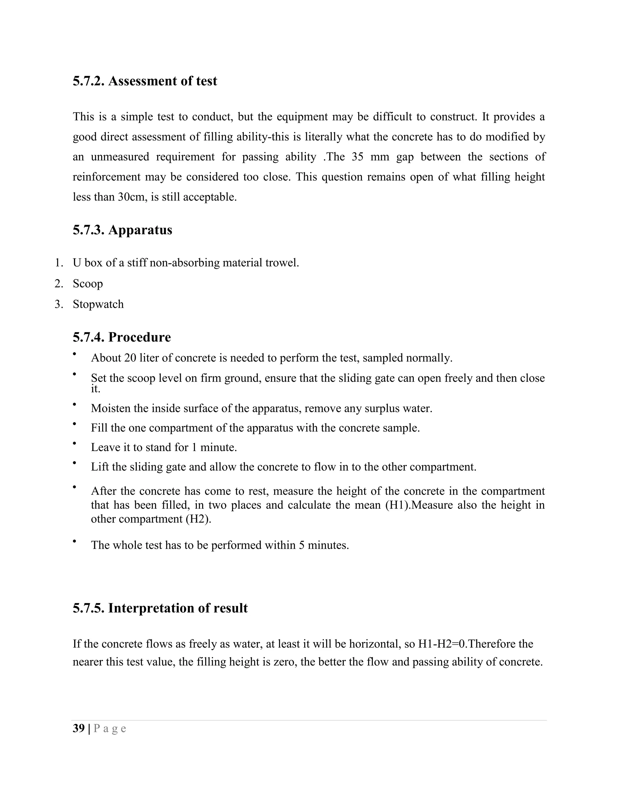 5.7.2. Assessment of test
This is a simple test to conduct, but the equipment may be difficult to construct. It provides a
good direct assessment of filling ability-this is literally what the concrete has to do modified by
an unmeasured requirement for passing ability .The 35 mm gap between the sections of
reinforcement may be considered too close. This question remains open of what filling height
less than 30cm, is still acceptable.
5.7.3. Apparatus
1. U box of a stiff non-absorbing material trowel.
2. Scoop
3. Stopwatch
5.7.4. Procedure
About 20 liter of concrete is needed to perform the test, sampled normally.
Set the scoop level on firm ground, ensure that the sliding gate can open freely and then close
it.
Moisten the inside surface of the apparatus, remove any surplus water.
Fill the one compartment of the apparatus with the concrete sample.
Leave it to stand for 1 minute.
Lift the sliding gate and allow the concrete to flow in to the other compartment.
After the concrete has come to rest, measure the height of the concrete in the compartment
that has been filled, in two places and calculate the mean (H1).Measure also the height in
other compartment (H2).
The whole test has to be performed within 5 minutes.
5.7.5. Interpretation of result
If the concrete flows as freely as water, at least it will be horizontal, so H1-H2=0.Therefore the
nearer this test value, the filling height is zero, the better the flow and passing ability of concrete.
39 | P a g e
 