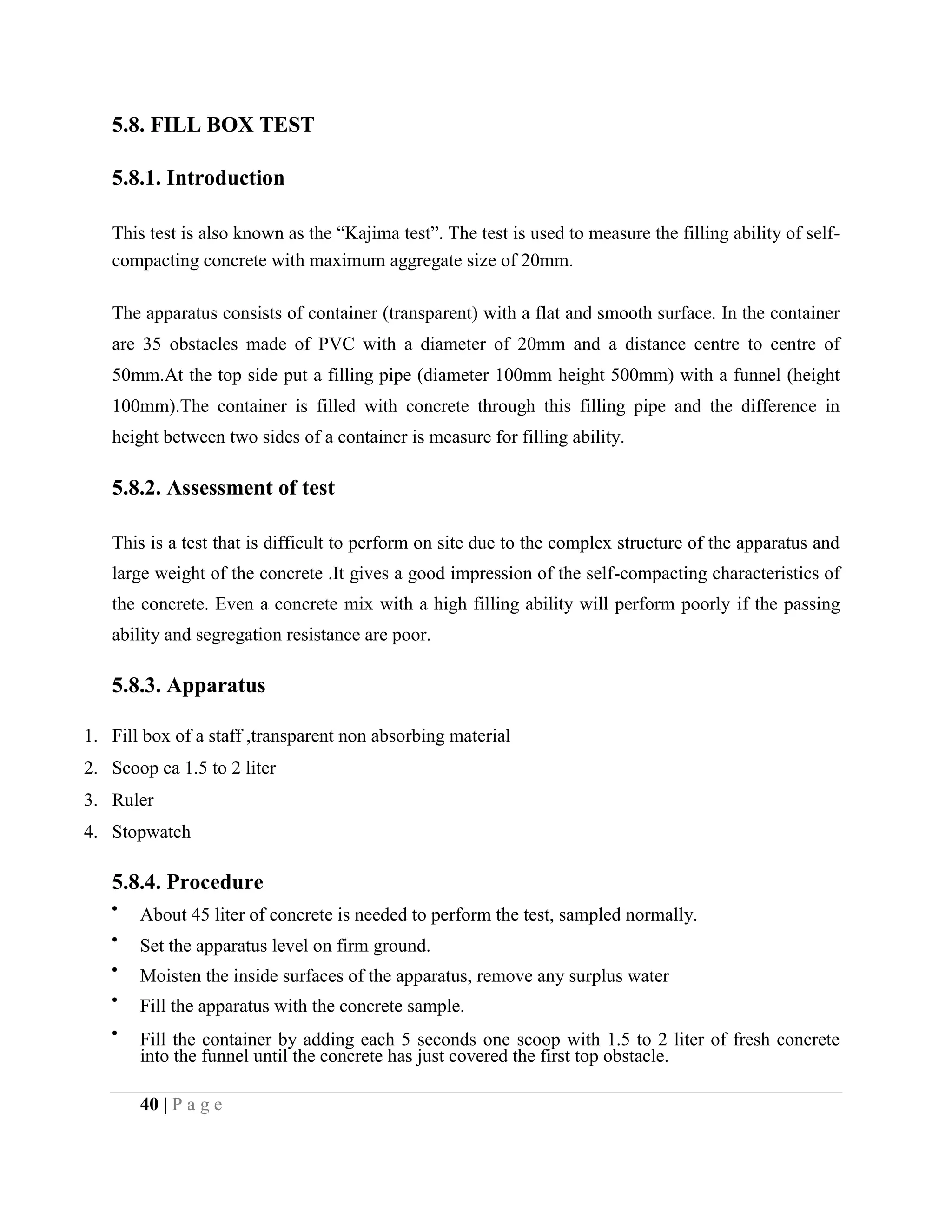 5.8. FILL BOX TEST
5.8.1. Introduction
This test is also known as the “Kajima test”. The test is used to measure the filling ability of self-
compacting concrete with maximum aggregate size of 20mm.
The apparatus consists of container (transparent) with a flat and smooth surface. In the container
are 35 obstacles made of PVC with a diameter of 20mm and a distance centre to centre of
50mm.At the top side put a filling pipe (diameter 100mm height 500mm) with a funnel (height
100mm).The container is filled with concrete through this filling pipe and the difference in
height between two sides of a container is measure for filling ability.
5.8.2. Assessment of test
This is a test that is difficult to perform on site due to the complex structure of the apparatus and
large weight of the concrete .It gives a good impression of the self-compacting characteristics of
the concrete. Even a concrete mix with a high filling ability will perform poorly if the passing
ability and segregation resistance are poor.
5.8.3. Apparatus
1. Fill box of a staff ,transparent non absorbing material
2. Scoop ca 1.5 to 2 liter
3. Ruler
4. Stopwatch
5.8.4. Procedure
About 45 liter of concrete is needed to perform the test, sampled normally.
Set the apparatus level on firm ground.
Moisten the inside surfaces of the apparatus, remove any surplus water
Fill the apparatus with the concrete sample.
Fill the container by adding each 5 seconds one scoop with 1.5 to 2 liter of fresh concrete
into the funnel until the concrete has just covered the first top obstacle.
40 | P a g e
 