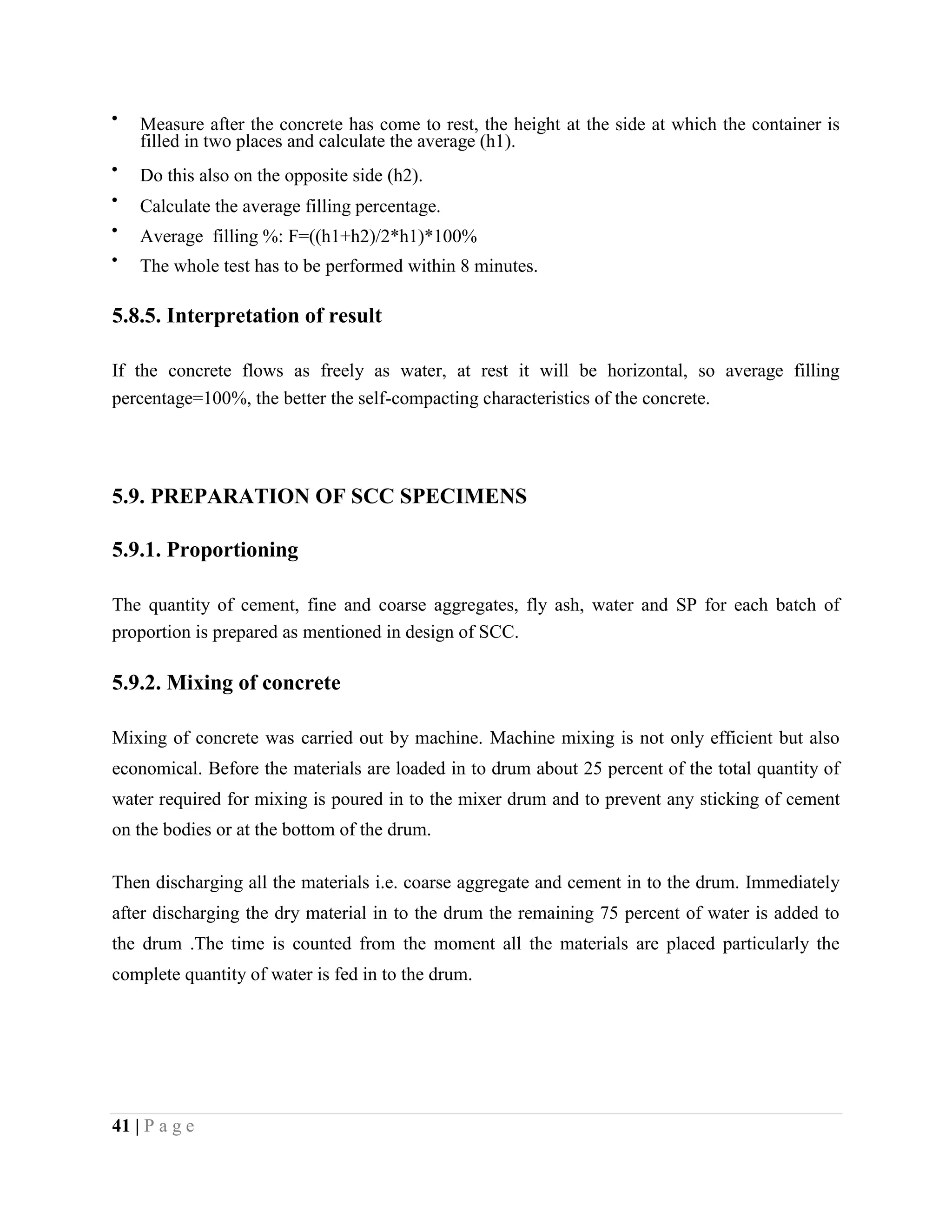 Measure after the concrete has come to rest, the height at the side at which the container is
filled in two places and calculate the average (h1).
Do this also on the opposite side (h2).
Calculate the average filling percentage.
Average filling %: F=((h1+h2)/2*h1)*100%
The whole test has to be performed within 8 minutes.
5.8.5. Interpretation of result
If the concrete flows as freely as water, at rest it will be horizontal, so average filling
percentage=100%, the better the self-compacting characteristics of the concrete.
5.9. PREPARATION OF SCC SPECIMENS
5.9.1. Proportioning
The quantity of cement, fine and coarse aggregates, fly ash, water and SP for each batch of
proportion is prepared as mentioned in design of SCC.
5.9.2. Mixing of concrete
Mixing of concrete was carried out by machine. Machine mixing is not only efficient but also
economical. Before the materials are loaded in to drum about 25 percent of the total quantity of
water required for mixing is poured in to the mixer drum and to prevent any sticking of cement
on the bodies or at the bottom of the drum.
Then discharging all the materials i.e. coarse aggregate and cement in to the drum. Immediately
after discharging the dry material in to the drum the remaining 75 percent of water is added to
the drum .The time is counted from the moment all the materials are placed particularly the
complete quantity of water is fed in to the drum.
41 | P a g e
 