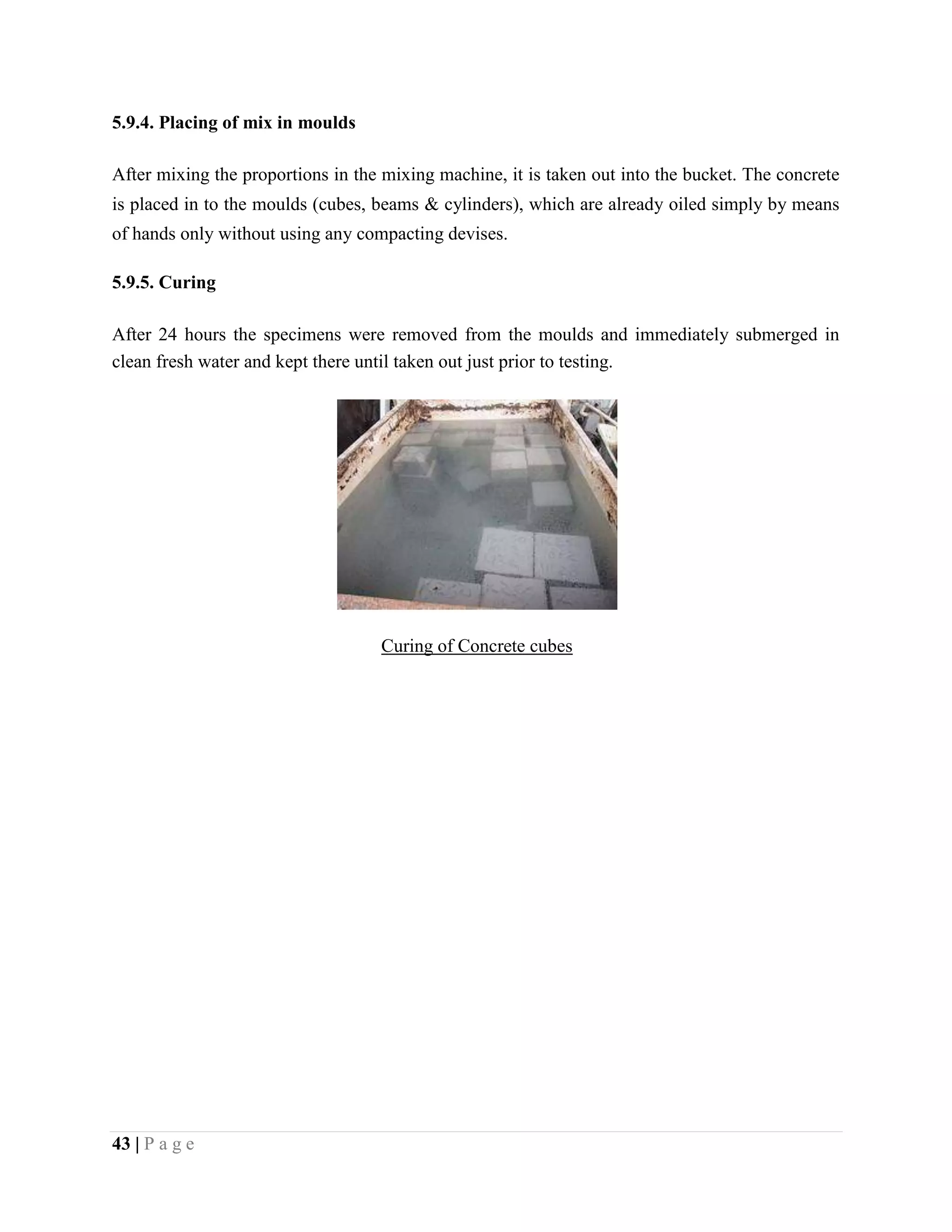 5.9.4. Placing of mix in moulds
After mixing the proportions in the mixing machine, it is taken out into the bucket. The concrete
is placed in to the moulds (cubes, beams & cylinders), which are already oiled simply by means
of hands only without using any compacting devises.
5.9.5. Curing
After 24 hours the specimens were removed from the moulds and immediately submerged in
clean fresh water and kept there until taken out just prior to testing.
Curing of Concrete cubes
43 | P a g e
 