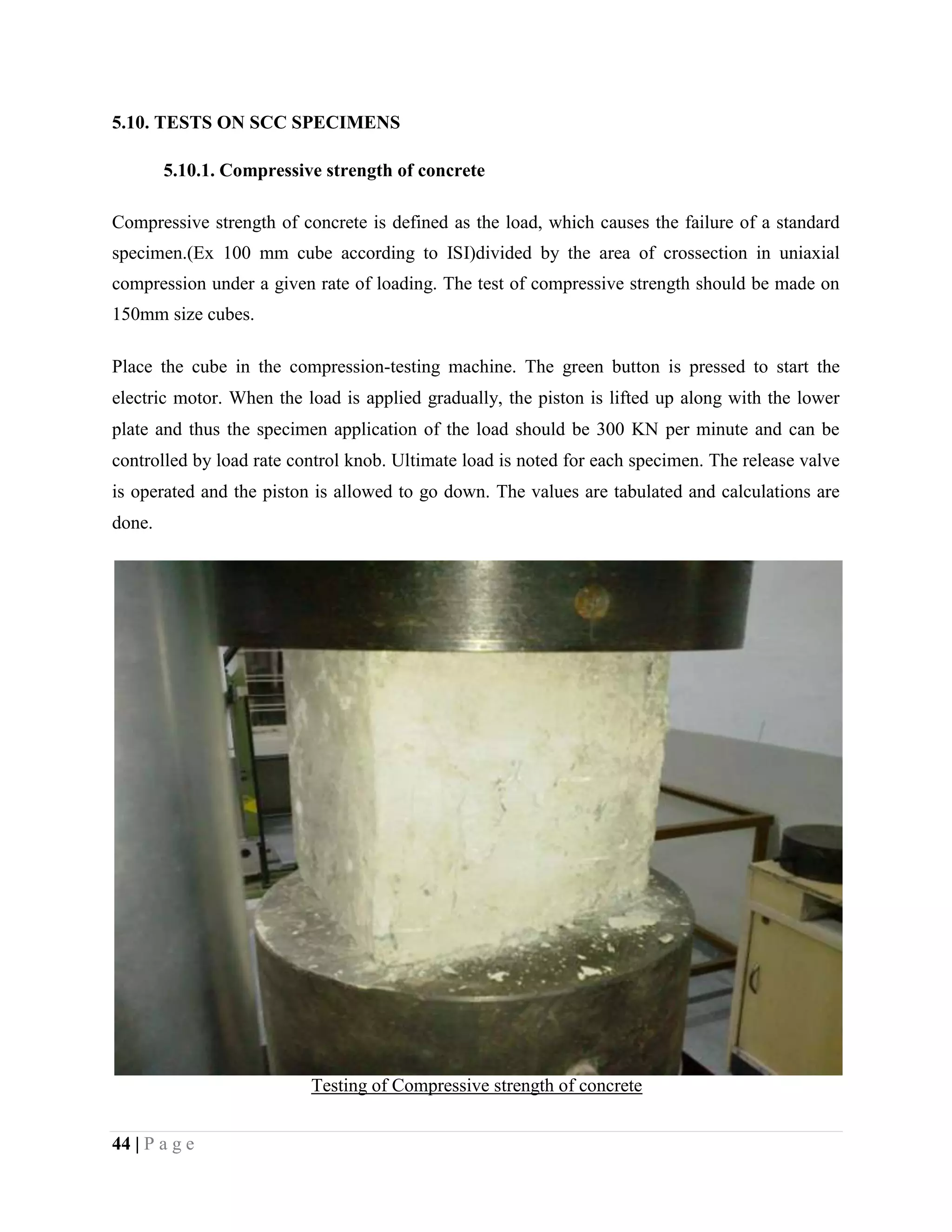 5.10. TESTS ON SCC SPECIMENS
5.10.1. Compressive strength of concrete
Compressive strength of concrete is defined as the load, which causes the failure of a standard
specimen.(Ex 100 mm cube according to ISI)divided by the area of crossection in uniaxial
compression under a given rate of loading. The test of compressive strength should be made on
150mm size cubes.
Place the cube in the compression-testing machine. The green button is pressed to start the
electric motor. When the load is applied gradually, the piston is lifted up along with the lower
plate and thus the specimen application of the load should be 300 KN per minute and can be
controlled by load rate control knob. Ultimate load is noted for each specimen. The release valve
is operated and the piston is allowed to go down. The values are tabulated and calculations are
done.
Testing of Compressive strength of concrete
44 | P a g e
 