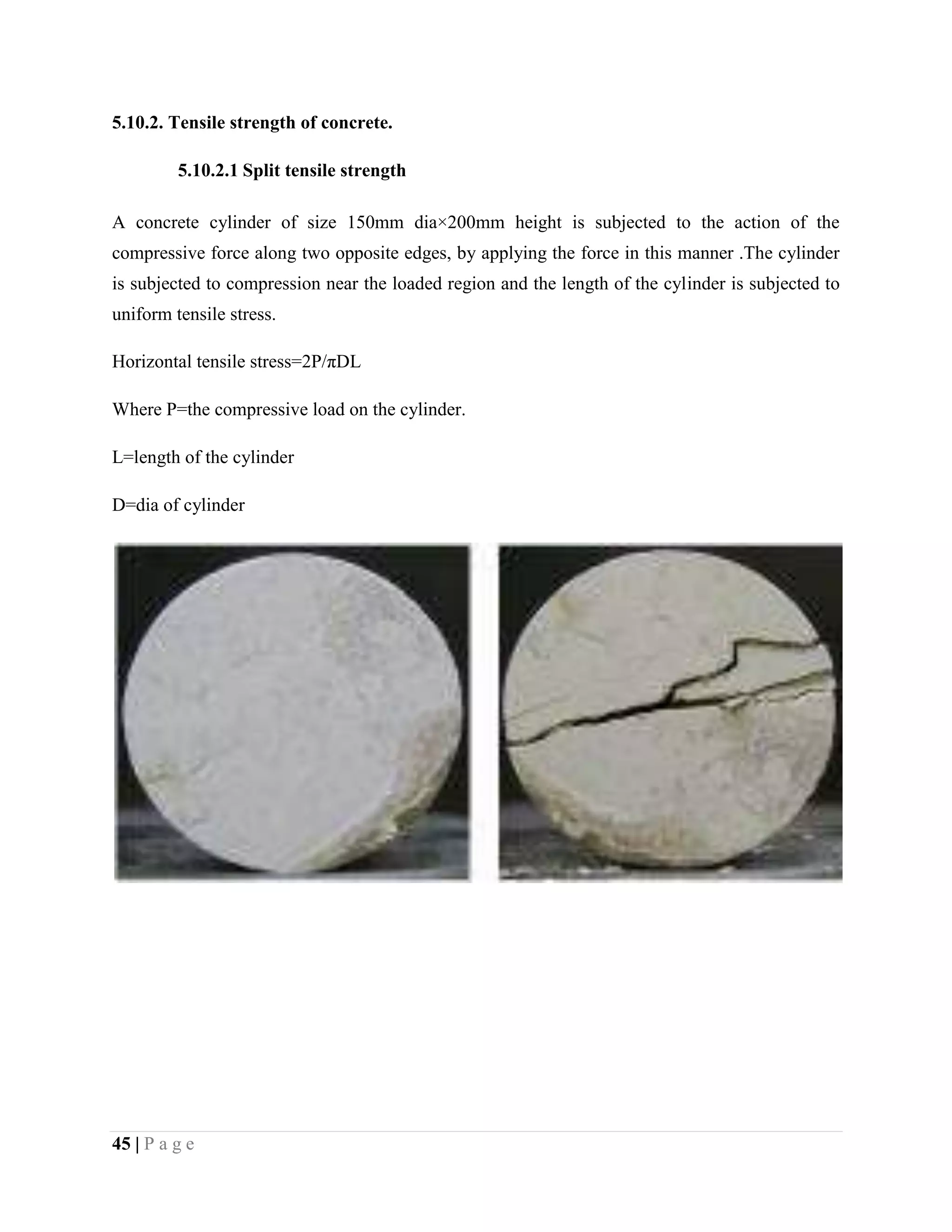 5.10.2. Tensile strength of concrete.
5.10.2.1 Split tensile strength
A concrete cylinder of size 150mm dia×200mm height is subjected to the action of the
compressive force along two opposite edges, by applying the force in this manner .The cylinder
is subjected to compression near the loaded region and the length of the cylinder is subjected to
uniform tensile stress.
Horizontal tensile stress=2P/πDL
Where P=the compressive load on the cylinder.
L=length of the cylinder
D=dia of cylinder
45 | P a g e
 