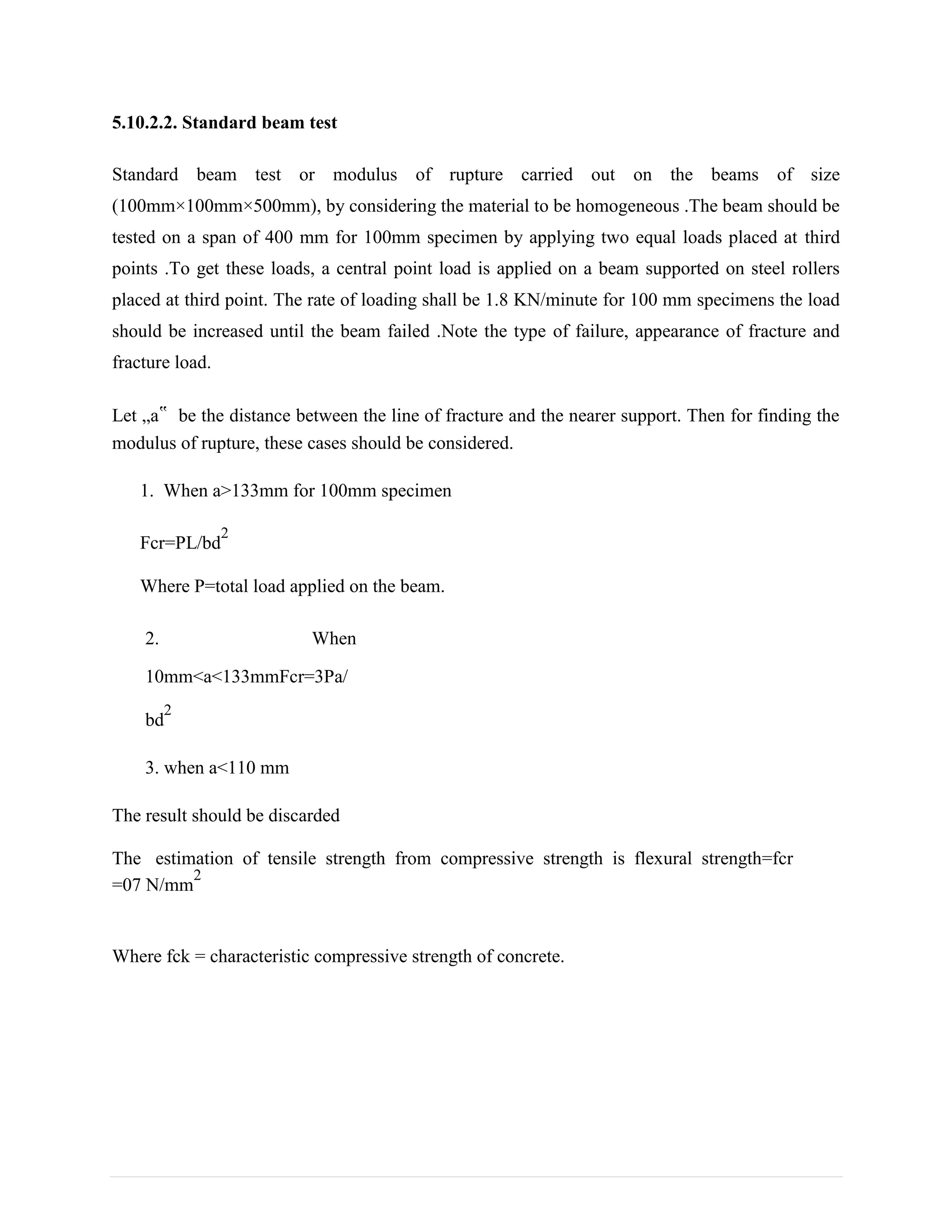 5.10.2.2. Standard beam test
Standard beam test or modulus of rupture carried out on the beams of size
(100mm×100mm×500mm), by considering the material to be homogeneous .The beam should be
tested on a span of 400 mm for 100mm specimen by applying two equal loads placed at third
points .To get these loads, a central point load is applied on a beam supported on steel rollers
placed at third point. The rate of loading shall be 1.8 KN/minute for 100 mm specimens the load
should be increased until the beam failed .Note the type of failure, appearance of fracture and
fracture load.
Let „a‟ be the distance between the line of fracture and the nearer support. Then for finding the
modulus of rupture, these cases should be considered.
1. When a>133mm for 100mm specimen
Fcr=PL/bd
2
Where P=total load applied on the beam.
2. When
10mm<a<133mmFcr=3Pa/
bd
2
3. when a<110 mm
The result should be discarded
The estimation of tensile strength from compressive strength is flexural strength=fcr
=07 N/mm
2
Where fck = characteristic compressive strength of concrete.
 