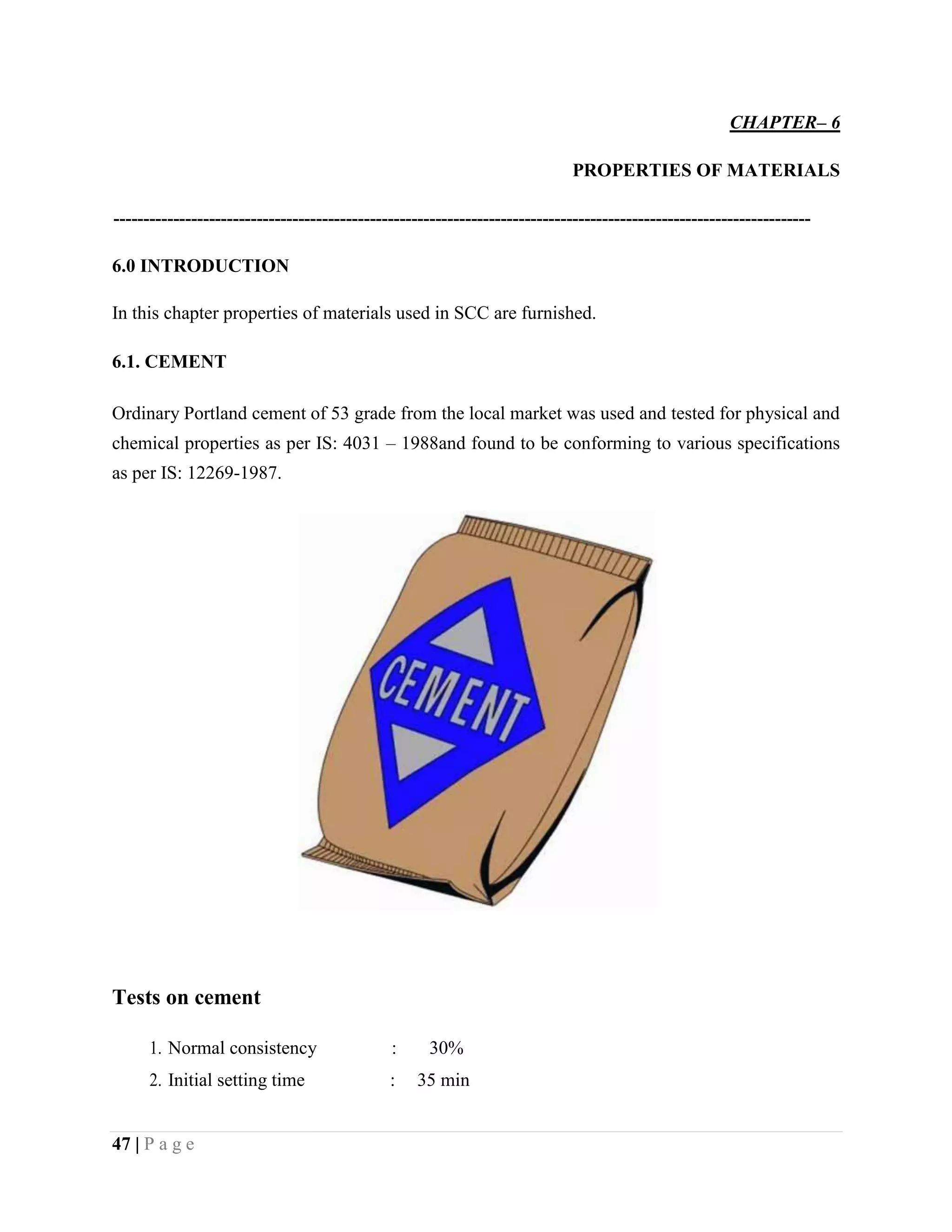 CHAPTER– 6
PROPERTIES OF MATERIALS
---------------------------------------------------------------------------------------------------------------------
6.0 INTRODUCTION
In this chapter properties of materials used in SCC are furnished.
6.1. CEMENT
Ordinary Portland cement of 53 grade from the local market was used and tested for physical and
chemical properties as per IS: 4031 – 1988and found to be conforming to various specifications
as per IS: 12269-1987.
Tests on cement
1. Normal consistency : 30%
2. Initial setting time : 35 min
47 | P a g e
 