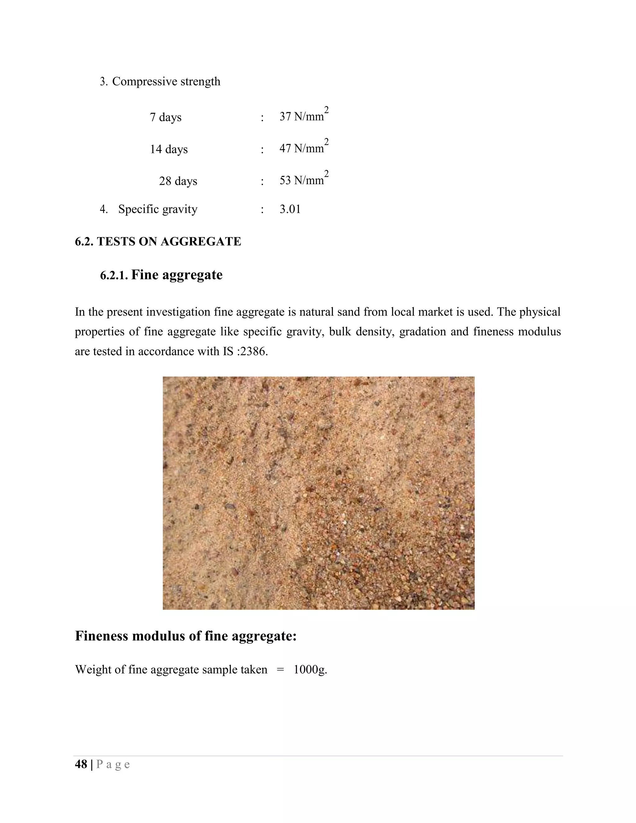 3. Compressive strength
7 days : 37 N/mm
2
14 days : 47 N/mm
2
28 days : 53 N/mm
2
4. Specific gravity : 3.01
6.2. TESTS ON AGGREGATE
6.2.1. Fine aggregate
In the present investigation fine aggregate is natural sand from local market is used. The physical
properties of fine aggregate like specific gravity, bulk density, gradation and fineness modulus
are tested in accordance with IS :2386.
Fineness modulus of fine aggregate:
Weight of fine aggregate sample taken = 1000g.
48 | P a g e
 