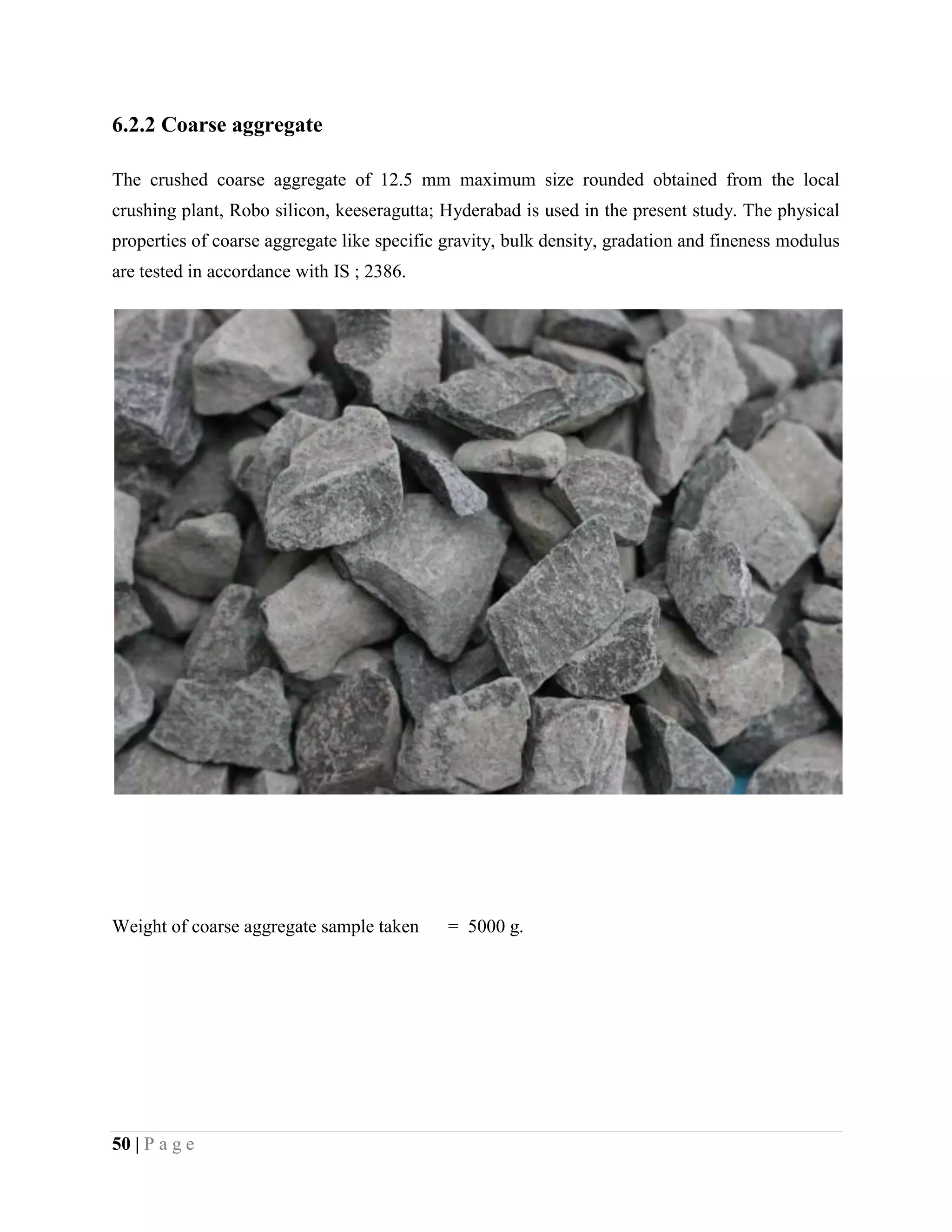 6.2.2 Coarse aggregate
The crushed coarse aggregate of 12.5 mm maximum size rounded obtained from the local
crushing plant, Robo silicon, keeseragutta; Hyderabad is used in the present study. The physical
properties of coarse aggregate like specific gravity, bulk density, gradation and fineness modulus
are tested in accordance with IS ; 2386.
Weight of coarse aggregate sample taken = 5000 g.
50 | P a g e
 