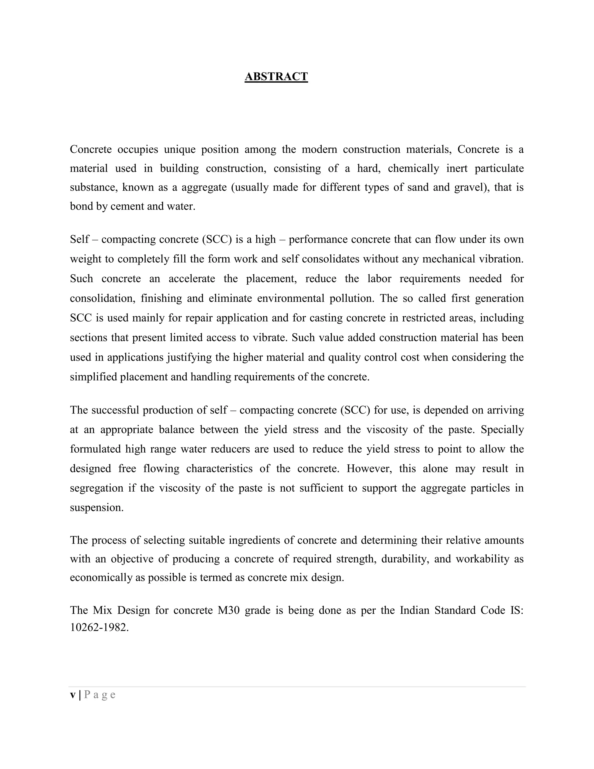 ABSTRACT
Concrete occupies unique position among the modern construction materials, Concrete is a
material used in building construction, consisting of a hard, chemically inert particulate
substance, known as a aggregate (usually made for different types of sand and gravel), that is
bond by cement and water.
Self – compacting concrete (SCC) is a high – performance concrete that can flow under its own
weight to completely fill the form work and self consolidates without any mechanical vibration.
Such concrete an accelerate the placement, reduce the labor requirements needed for
consolidation, finishing and eliminate environmental pollution. The so called first generation
SCC is used mainly for repair application and for casting concrete in restricted areas, including
sections that present limited access to vibrate. Such value added construction material has been
used in applications justifying the higher material and quality control cost when considering the
simplified placement and handling requirements of the concrete.
The successful production of self – compacting concrete (SCC) for use, is depended on arriving
at an appropriate balance between the yield stress and the viscosity of the paste. Specially
formulated high range water reducers are used to reduce the yield stress to point to allow the
designed free flowing characteristics of the concrete. However, this alone may result in
segregation if the viscosity of the paste is not sufficient to support the aggregate particles in
suspension.
The process of selecting suitable ingredients of concrete and determining their relative amounts
with an objective of producing a concrete of required strength, durability, and workability as
economically as possible is termed as concrete mix design.
The Mix Design for concrete M30 grade is being done as per the Indian Standard Code IS:
10262-1982.
v | P a g e
 