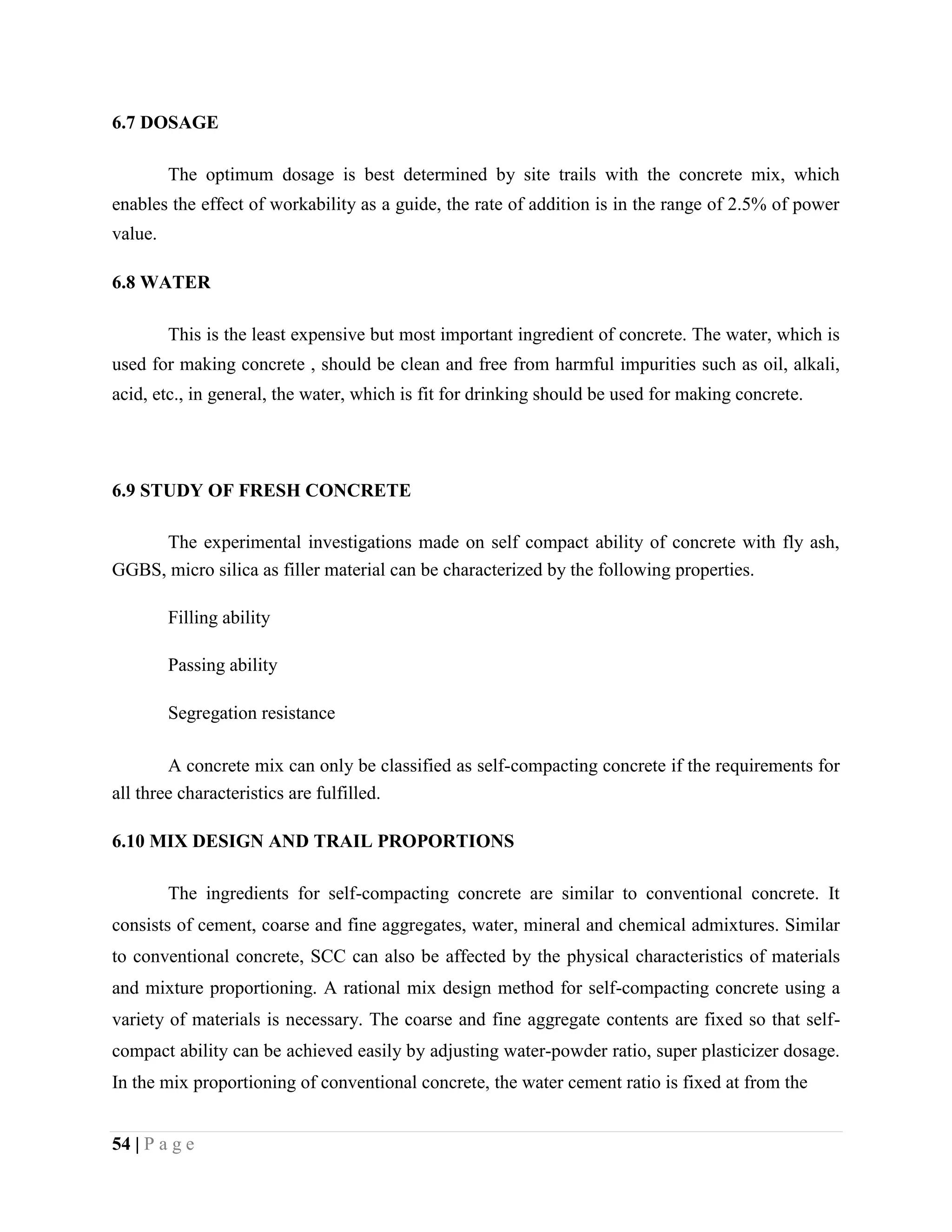 6.7 DOSAGE
The optimum dosage is best determined by site trails with the concrete mix, which
enables the effect of workability as a guide, the rate of addition is in the range of 2.5% of power
value.
6.8 WATER
This is the least expensive but most important ingredient of concrete. The water, which is
used for making concrete , should be clean and free from harmful impurities such as oil, alkali,
acid, etc., in general, the water, which is fit for drinking should be used for making concrete.
6.9 STUDY OF FRESH CONCRETE
The experimental investigations made on self compact ability of concrete with fly ash,
GGBS, micro silica as filler material can be characterized by the following properties.
Filling ability
Passing ability
Segregation resistance
A concrete mix can only be classified as self-compacting concrete if the requirements for
all three characteristics are fulfilled.
6.10 MIX DESIGN AND TRAIL PROPORTIONS
The ingredients for self-compacting concrete are similar to conventional concrete. It
consists of cement, coarse and fine aggregates, water, mineral and chemical admixtures. Similar
to conventional concrete, SCC can also be affected by the physical characteristics of materials
and mixture proportioning. A rational mix design method for self-compacting concrete using a
variety of materials is necessary. The coarse and fine aggregate contents are fixed so that self-
compact ability can be achieved easily by adjusting water-powder ratio, super plasticizer dosage.
In the mix proportioning of conventional concrete, the water cement ratio is fixed at from the
54 | P a g e
 