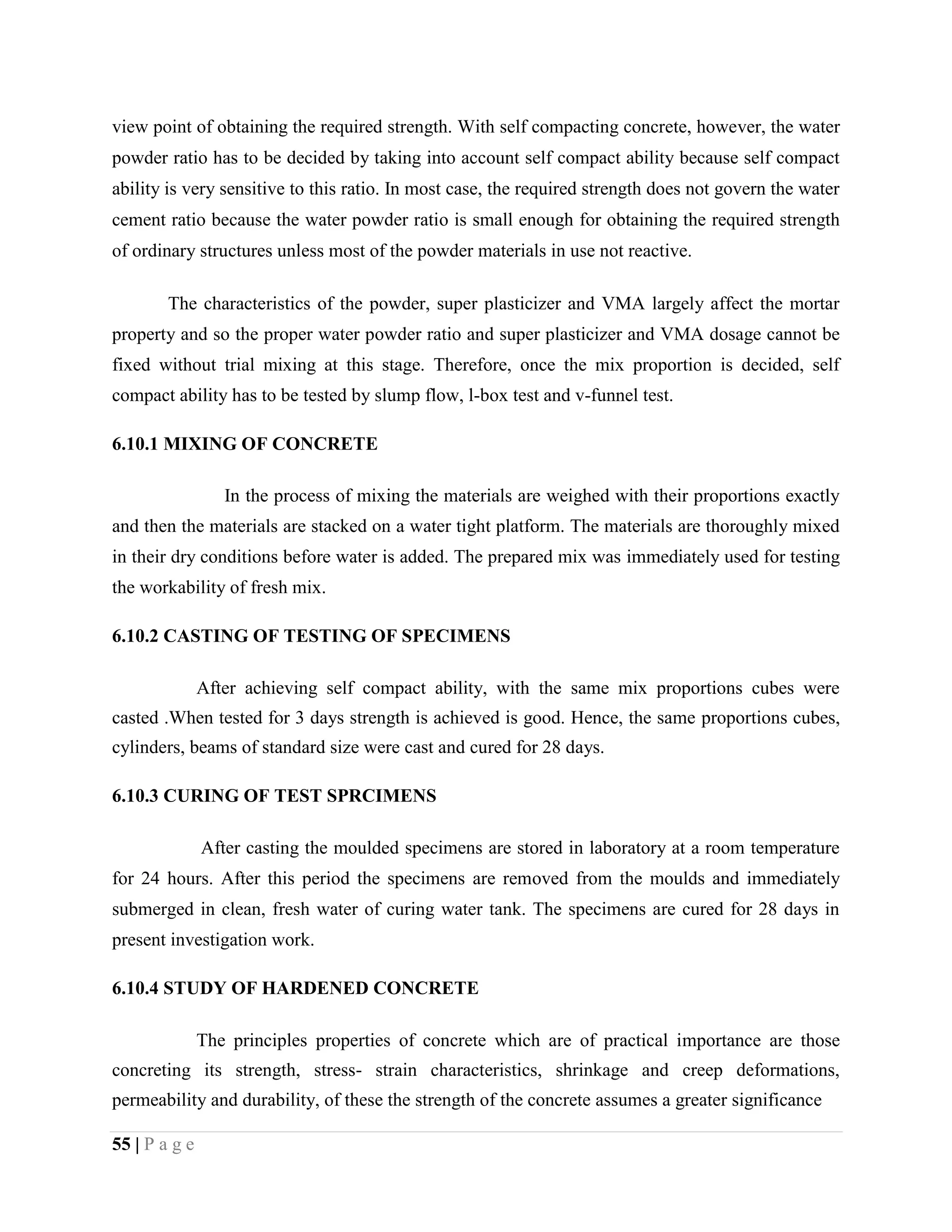 view point of obtaining the required strength. With self compacting concrete, however, the water
powder ratio has to be decided by taking into account self compact ability because self compact
ability is very sensitive to this ratio. In most case, the required strength does not govern the water
cement ratio because the water powder ratio is small enough for obtaining the required strength
of ordinary structures unless most of the powder materials in use not reactive.
The characteristics of the powder, super plasticizer and VMA largely affect the mortar
property and so the proper water powder ratio and super plasticizer and VMA dosage cannot be
fixed without trial mixing at this stage. Therefore, once the mix proportion is decided, self
compact ability has to be tested by slump flow, l-box test and v-funnel test.
6.10.1 MIXING OF CONCRETE
In the process of mixing the materials are weighed with their proportions exactly
and then the materials are stacked on a water tight platform. The materials are thoroughly mixed
in their dry conditions before water is added. The prepared mix was immediately used for testing
the workability of fresh mix.
6.10.2 CASTING OF TESTING OF SPECIMENS
After achieving self compact ability, with the same mix proportions cubes were
casted .When tested for 3 days strength is achieved is good. Hence, the same proportions cubes,
cylinders, beams of standard size were cast and cured for 28 days.
6.10.3 CURING OF TEST SPRCIMENS
After casting the moulded specimens are stored in laboratory at a room temperature
for 24 hours. After this period the specimens are removed from the moulds and immediately
submerged in clean, fresh water of curing water tank. The specimens are cured for 28 days in
present investigation work.
6.10.4 STUDY OF HARDENED CONCRETE
The principles properties of concrete which are of practical importance are those
concreting its strength, stress- strain characteristics, shrinkage and creep deformations,
permeability and durability, of these the strength of the concrete assumes a greater significance
55 | P a g e
 