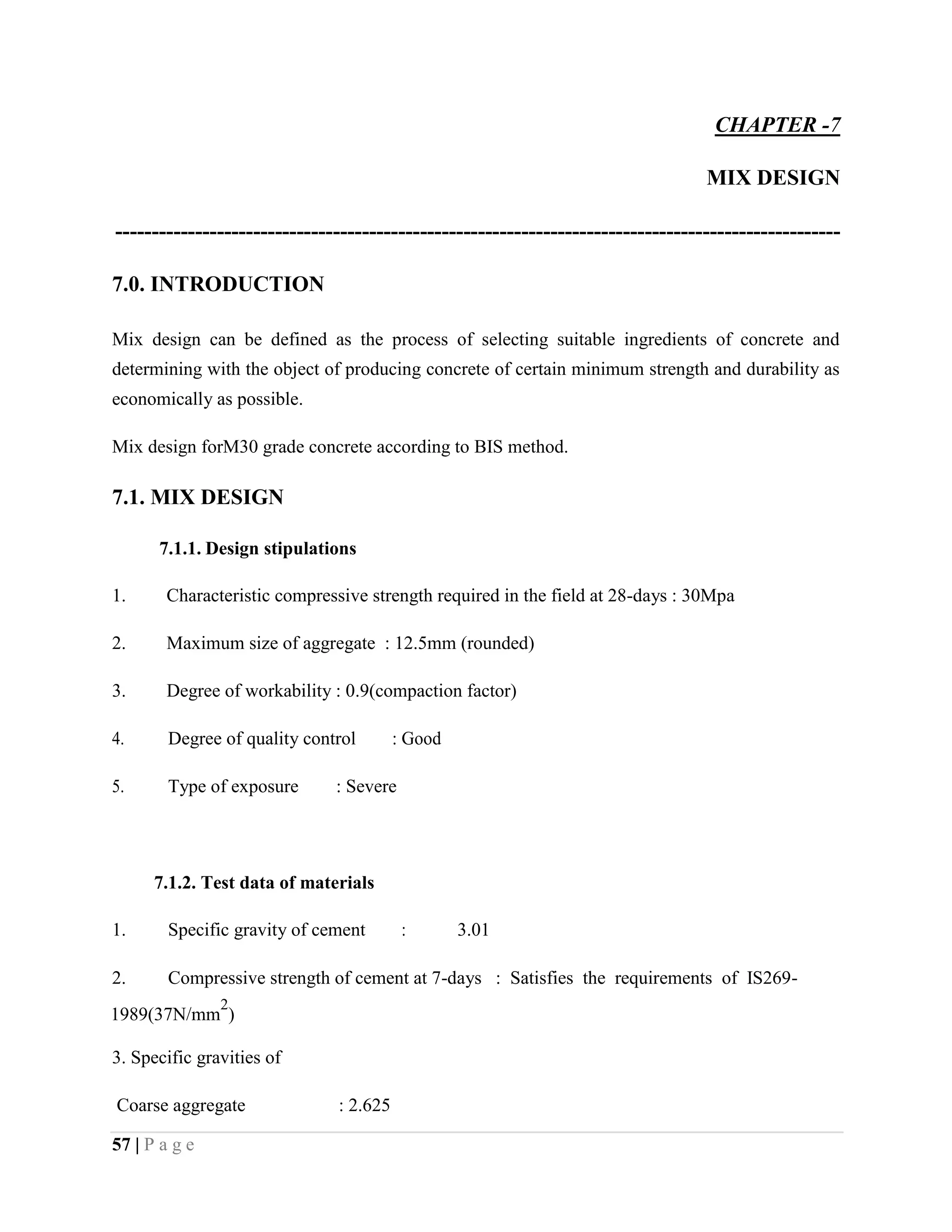 CHAPTER -7
MIX DESIGN
----------------------------------------------------------------------------------------------------
7.0. INTRODUCTION
Mix design can be defined as the process of selecting suitable ingredients of concrete and
determining with the object of producing concrete of certain minimum strength and durability as
economically as possible.
Mix design forM30 grade concrete according to BIS method.
7.1. MIX DESIGN
7.1.1. Design stipulations
1. Characteristic compressive strength required in the field at 28-days : 30Mpa
2. Maximum size of aggregate : 12.5mm (rounded)
3. Degree of workability : 0.9(compaction factor)
4. Degree of quality control : Good
5. Type of exposure : Severe
7.1.2. Test data of materials
1. Specific gravity of cement : 3.01
2. Compressive strength of cement at 7-days : Satisfies the requirements of IS269-
1989(37N/mm
2
)
3. Specific gravities of
Coarse aggregate : 2.625
57 | P a g e
 
