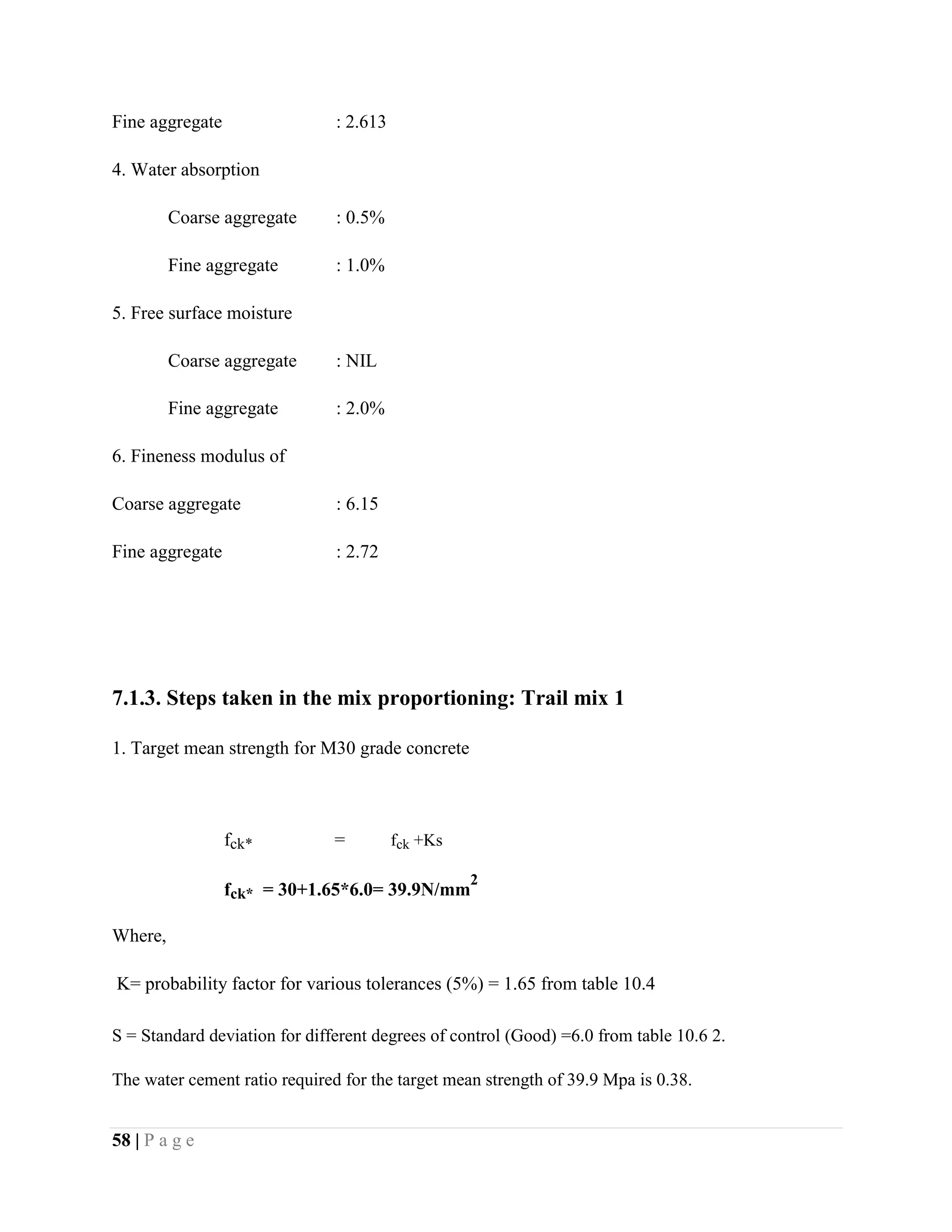 Fine aggregate : 2.613
4. Water absorption
Coarse aggregate : 0.5%
Fine aggregate : 1.0%
5. Free surface moisture
Coarse aggregate : NIL
Fine aggregate : 2.0%
6. Fineness modulus of
Coarse aggregate : 6.15
Fine aggregate : 2.72
7.1.3. Steps taken in the mix proportioning: Trail mix 1
1. Target mean strength for M30 grade concrete
fck* = fck +Ks
fck* = 30+1.65*6.0= 39.9N/mm
2
Where,
K= probability factor for various tolerances (5%) = 1.65 from table 10.4
S = Standard deviation for different degrees of control (Good) =6.0 from table 10.6 2.
The water cement ratio required for the target mean strength of 39.9 Mpa is 0.38.
58 | P a g e
 