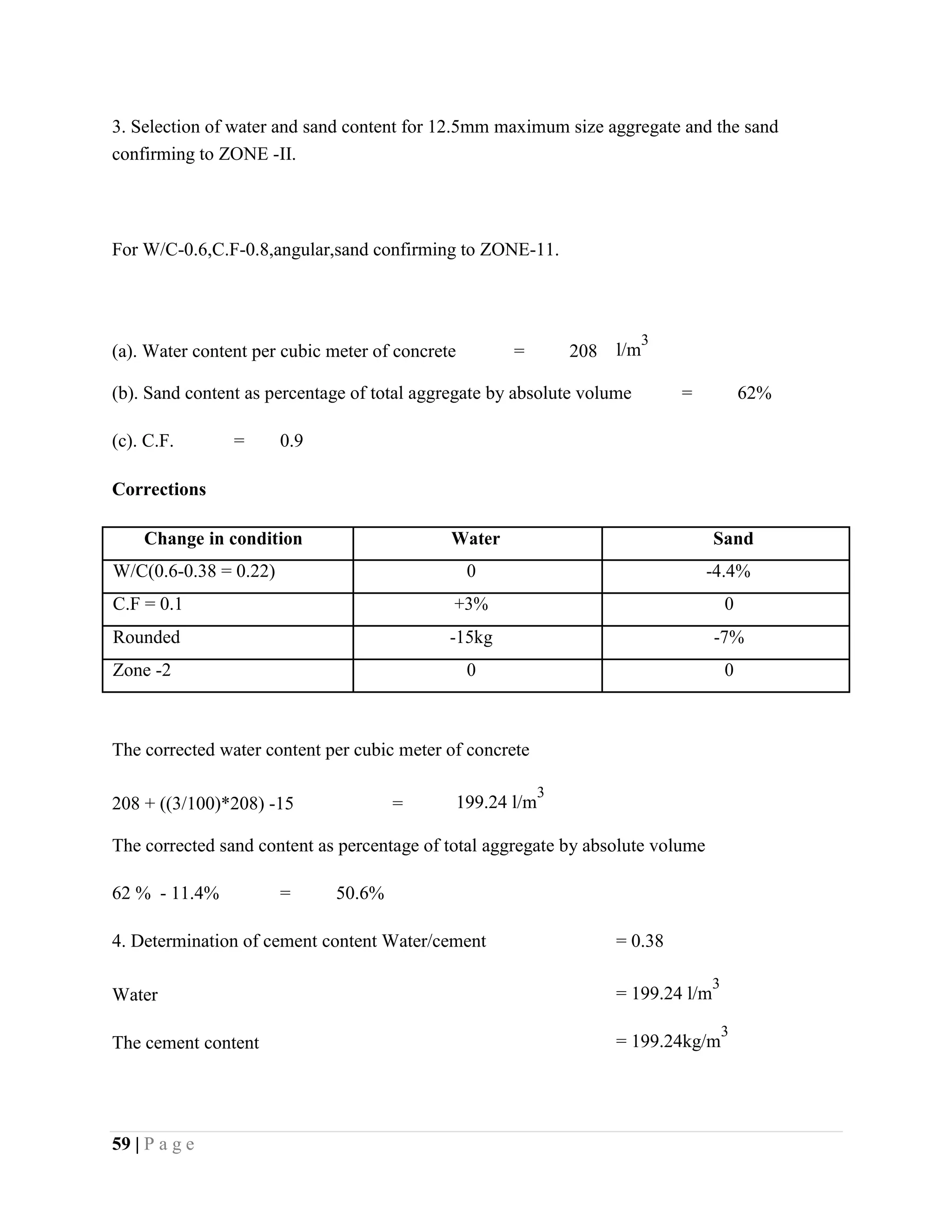 3. Selection of water and sand content for 12.5mm maximum size aggregate and the sand
confirming to ZONE -II.
For W/C-0.6,C.F-0.8,angular,sand confirming to ZONE-11.
(a). Water content per cubic meter of concrete = 208 l/m
3
(b). Sand content as percentage of total aggregate by absolute volume = 62%
(c). C.F. = 0.9
Corrections
Change in condition Water Sand
W/C(0.6-0.38 = 0.22) 0 -4.4%
C.F = 0.1 +3% 0
Rounded -15kg -7%
Zone -2 0 0
The corrected water content per cubic meter of concrete
208 + ((3/100)*208) -15 = 199.24 l/m
3
The corrected sand content as percentage of total aggregate by absolute volume
62 % - 11.4% = 50.6%
4. Determination of cement content Water/cement = 0.38
Water = 199.24 l/m
3
The cement content = 199.24kg/m
3
59 | P a g e
 
