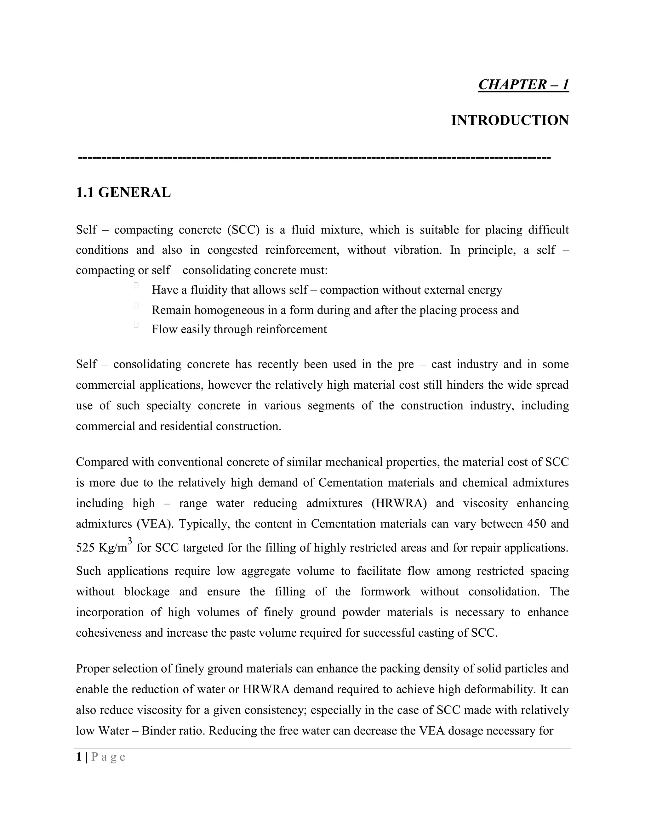 CHAPTER – 1
INTRODUCTION
----------------------------------------------------------------------------------------------------
1.1 GENERAL
Self – compacting concrete (SCC) is a fluid mixture, which is suitable for placing difficult
conditions and also in congested reinforcement, without vibration. In principle, a self –
compacting or self – consolidating concrete must:

Have a fluidity that allows self – compaction without external energy

Remain homogeneous in a form during and after the placing process and

Flow easily through reinforcement
Self – consolidating concrete has recently been used in the pre – cast industry and in some
commercial applications, however the relatively high material cost still hinders the wide spread
use of such specialty concrete in various segments of the construction industry, including
commercial and residential construction.
Compared with conventional concrete of similar mechanical properties, the material cost of SCC
is more due to the relatively high demand of Cementation materials and chemical admixtures
including high – range water reducing admixtures (HRWRA) and viscosity enhancing
admixtures (VEA). Typically, the content in Cementation materials can vary between 450 and
525 Kg/m
3
for SCC targeted for the filling of highly restricted areas and for repair applications.
Such applications require low aggregate volume to facilitate flow among restricted spacing
without blockage and ensure the filling of the formwork without consolidation. The
incorporation of high volumes of finely ground powder materials is necessary to enhance
cohesiveness and increase the paste volume required for successful casting of SCC.
Proper selection of finely ground materials can enhance the packing density of solid particles and
enable the reduction of water or HRWRA demand required to achieve high deformability. It can
also reduce viscosity for a given consistency; especially in the case of SCC made with relatively
low Water – Binder ratio. Reducing the free water can decrease the VEA dosage necessary for
1 | P a g e
 