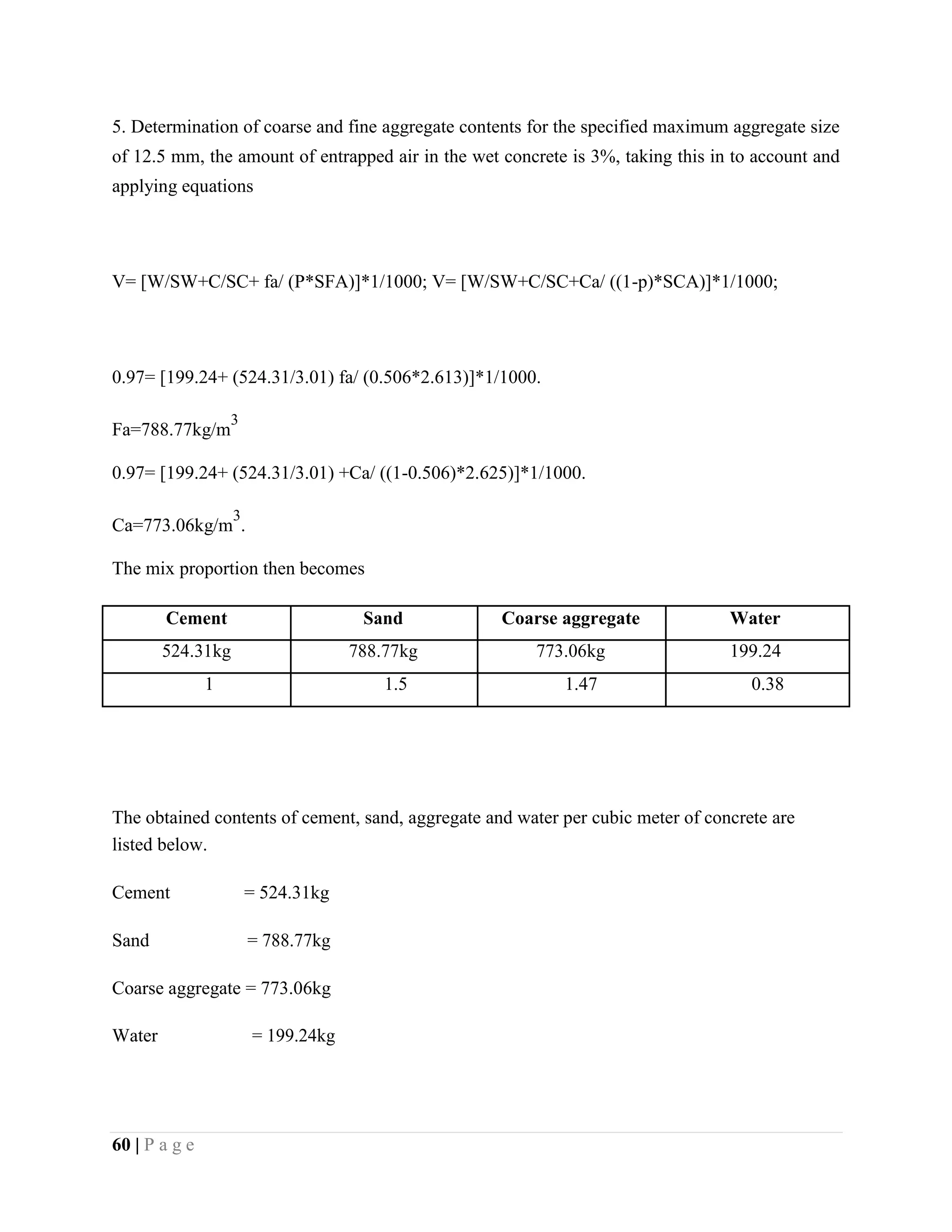5. Determination of coarse and fine aggregate contents for the specified maximum aggregate size
of 12.5 mm, the amount of entrapped air in the wet concrete is 3%, taking this in to account and
applying equations
V= [W/SW+C/SC+ fa/ (P*SFA)]*1/1000; V= [W/SW+C/SC+Ca/ ((1-p)*SCA)]*1/1000;
0.97= [199.24+ (524.31/3.01) fa/ (0.506*2.613)]*1/1000.
Fa=788.77kg/m
3
0.97= [199.24+ (524.31/3.01) +Ca/ ((1-0.506)*2.625)]*1/1000.
Ca=773.06kg/m
3
.
The mix proportion then becomes
Cement Sand Coarse aggregate Water
524.31kg 788.77kg 773.06kg 199.24
1 1.5 1.47 0.38
The obtained contents of cement, sand, aggregate and water per cubic meter of concrete are
listed below.
Cement = 524.31kg
Sand = 788.77kg
Coarse aggregate = 773.06kg
Water = 199.24kg
60 | P a g e
 