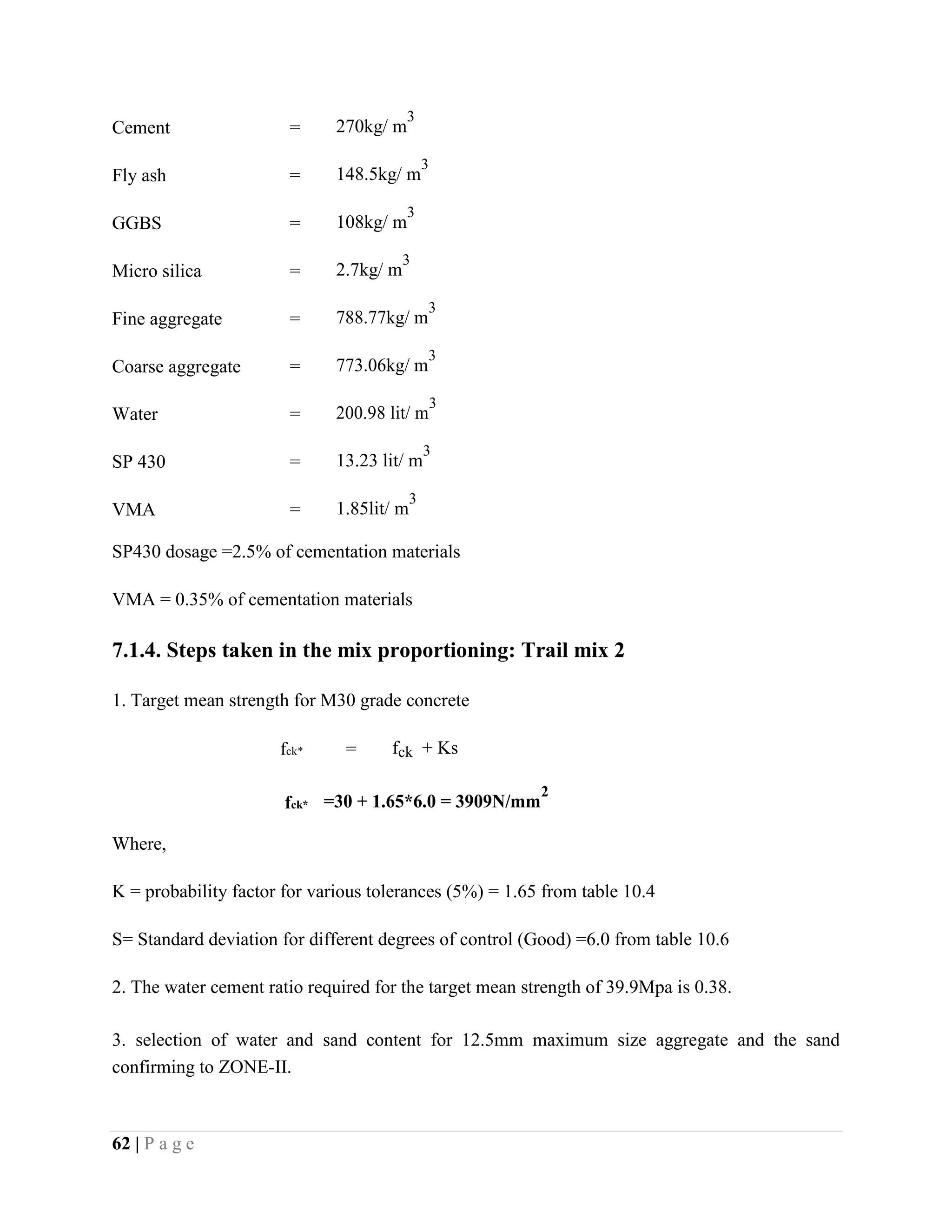 Cement = 270kg/ m
3
Fly ash = 148.5kg/ m
3
GGBS = 108kg/ m
3
Micro silica = 2.7kg/ m
3
Fine aggregate = 788.77kg/ m
3
Coarse aggregate = 773.06kg/ m
3
Water = 200.98 lit/ m
3
SP 430 = 13.23 lit/ m
3
VMA = 1.85lit/ m
3
SP430 dosage =2.5% of cementation materials
VMA = 0.35% of cementation materials
7.1.4. Steps taken in the mix proportioning: Trail mix 2
1. Target mean strength for M30 grade concrete
fck* = fck + Ks
fck* =30 + 1.65*6.0 = 3909N/mm
2
Where,
K = probability factor for various tolerances (5%) = 1.65 from table 10.4
S= Standard deviation for different degrees of control (Good) =6.0 from table 10.6
2. The water cement ratio required for the target mean strength of 39.9Mpa is 0.38.
3. selection of water and sand content for 12.5mm maximum size aggregate and the sand
confirming to ZONE-II.
62 | P a g e
 