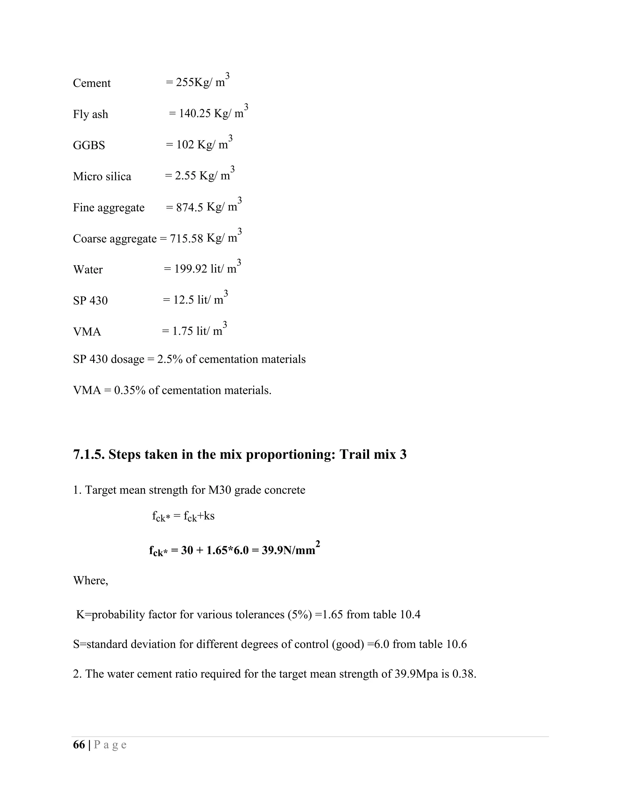 Cement = 255Kg/ m
3
Fly ash = 140.25 Kg/ m
3
GGBS = 102 Kg/ m
3
Micro silica = 2.55 Kg/ m
3
Fine aggregate = 874.5 Kg/ m
3
Coarse aggregate = 715.58 Kg/ m
3
Water = 199.92 lit/ m
3
SP 430 = 12.5 lit/ m
3
VMA = 1.75 lit/ m
3
SP 430 dosage = 2.5% of cementation materials
VMA = 0.35% of cementation materials.
7.1.5. Steps taken in the mix proportioning: Trail mix 3
1. Target mean strength for M30 grade concrete
fck* = fck+ks
fck* = 30 + 1.65*6.0 = 39.9N/mm
2
Where,
K=probability factor for various tolerances (5%) =1.65 from table 10.4
S=standard deviation for different degrees of control (good) =6.0 from table 10.6
2. The water cement ratio required for the target mean strength of 39.9Mpa is 0.38.
66 | P a g e
 