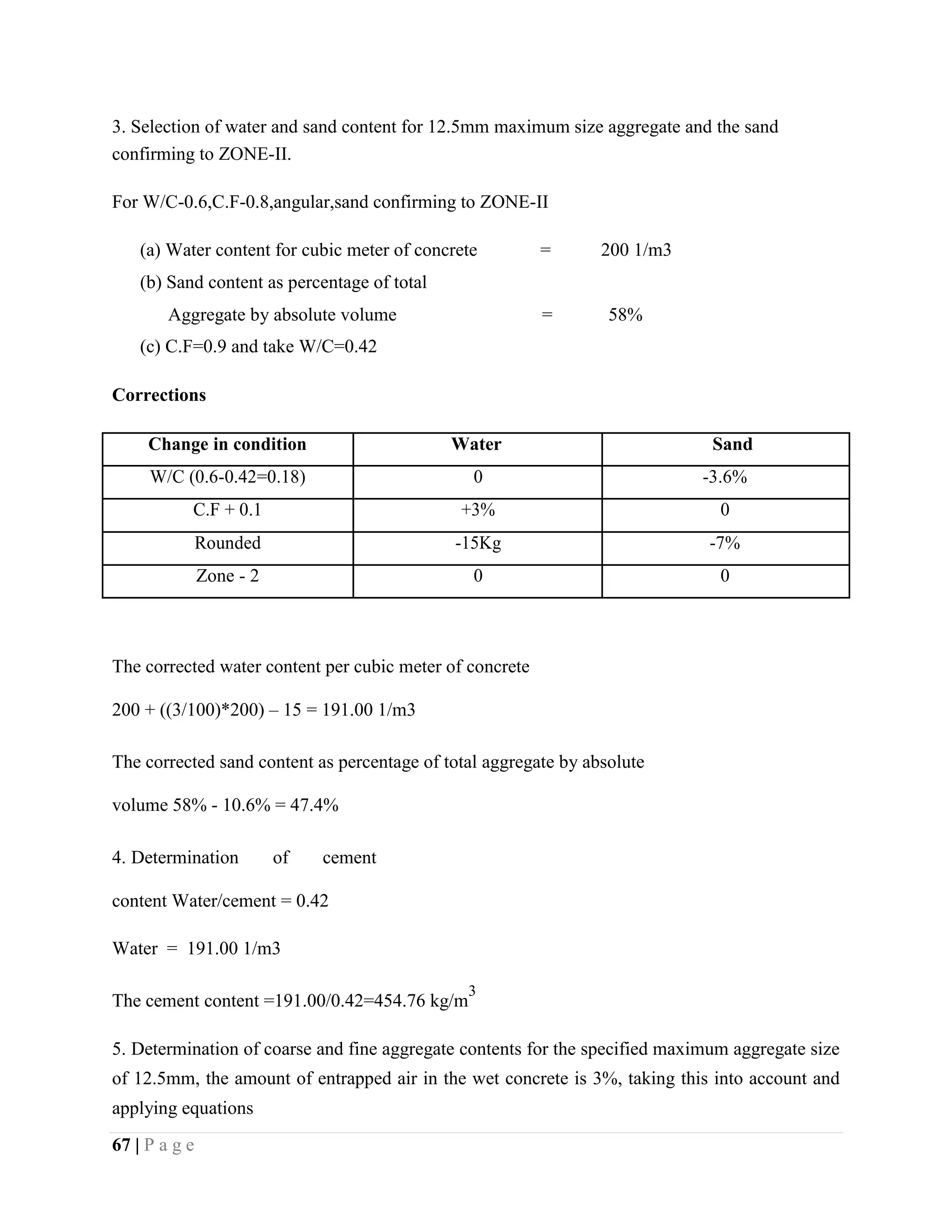 3. Selection of water and sand content for 12.5mm maximum size aggregate and the sand
confirming to ZONE-II.
For W/C-0.6,C.F-0.8,angular,sand confirming to ZONE-II
(a) Water content for cubic meter of concrete = 200 1/m3
(b) Sand content as percentage of total
Aggregate by absolute volume = 58%
(c) C.F=0.9 and take W/C=0.42
Corrections
Change in condition Water Sand
W/C (0.6-0.42=0.18) 0 -3.6%
C.F + 0.1 +3% 0
Rounded -15Kg -7%
Zone - 2 0 0
The corrected water content per cubic meter of concrete
200 + ((3/100)*200) – 15 = 191.00 1/m3
The corrected sand content as percentage of total aggregate by absolute
volume 58% - 10.6% = 47.4%
4. Determination of cement
content Water/cement = 0.42
Water = 191.00 1/m3
The cement content =191.00/0.42=454.76 kg/m
3
5. Determination of coarse and fine aggregate contents for the specified maximum aggregate size
of 12.5mm, the amount of entrapped air in the wet concrete is 3%, taking this into account and
applying equations
67 | P a g e
 