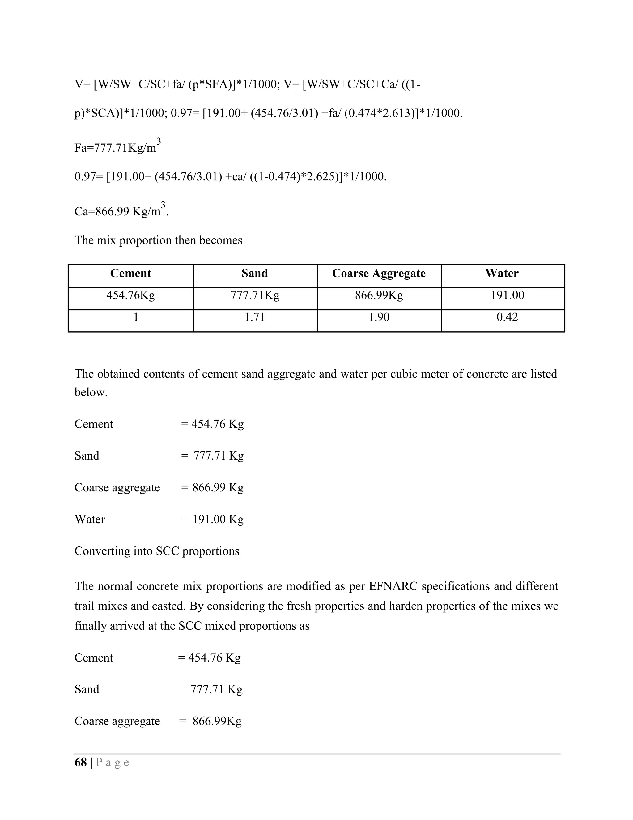 V= [W/SW+C/SC+fa/ (p*SFA)]*1/1000; V= [W/SW+C/SC+Ca/ ((1-
p)*SCA)]*1/1000; 0.97= [191.00+ (454.76/3.01) +fa/ (0.474*2.613)]*1/1000.
Fa=777.71Kg/m
3
0.97= [191.00+ (454.76/3.01) +ca/ ((1-0.474)*2.625)]*1/1000.
Ca=866.99 Kg/m
3
.
The mix proportion then becomes
Cement Sand Coarse Aggregate Water
454.76Kg 777.71Kg 866.99Kg 191.00
1 1.71 1.90 0.42
The obtained contents of cement sand aggregate and water per cubic meter of concrete are listed
below.
Cement = 454.76 Kg
Sand = 777.71 Kg
Coarse aggregate = 866.99 Kg
Water = 191.00 Kg
Converting into SCC proportions
The normal concrete mix proportions are modified as per EFNARC specifications and different
trail mixes and casted. By considering the fresh properties and harden properties of the mixes we
finally arrived at the SCC mixed proportions as
Cement = 454.76 Kg
Sand = 777.71 Kg
Coarse aggregate = 866.99Kg
68 | P a g e
 