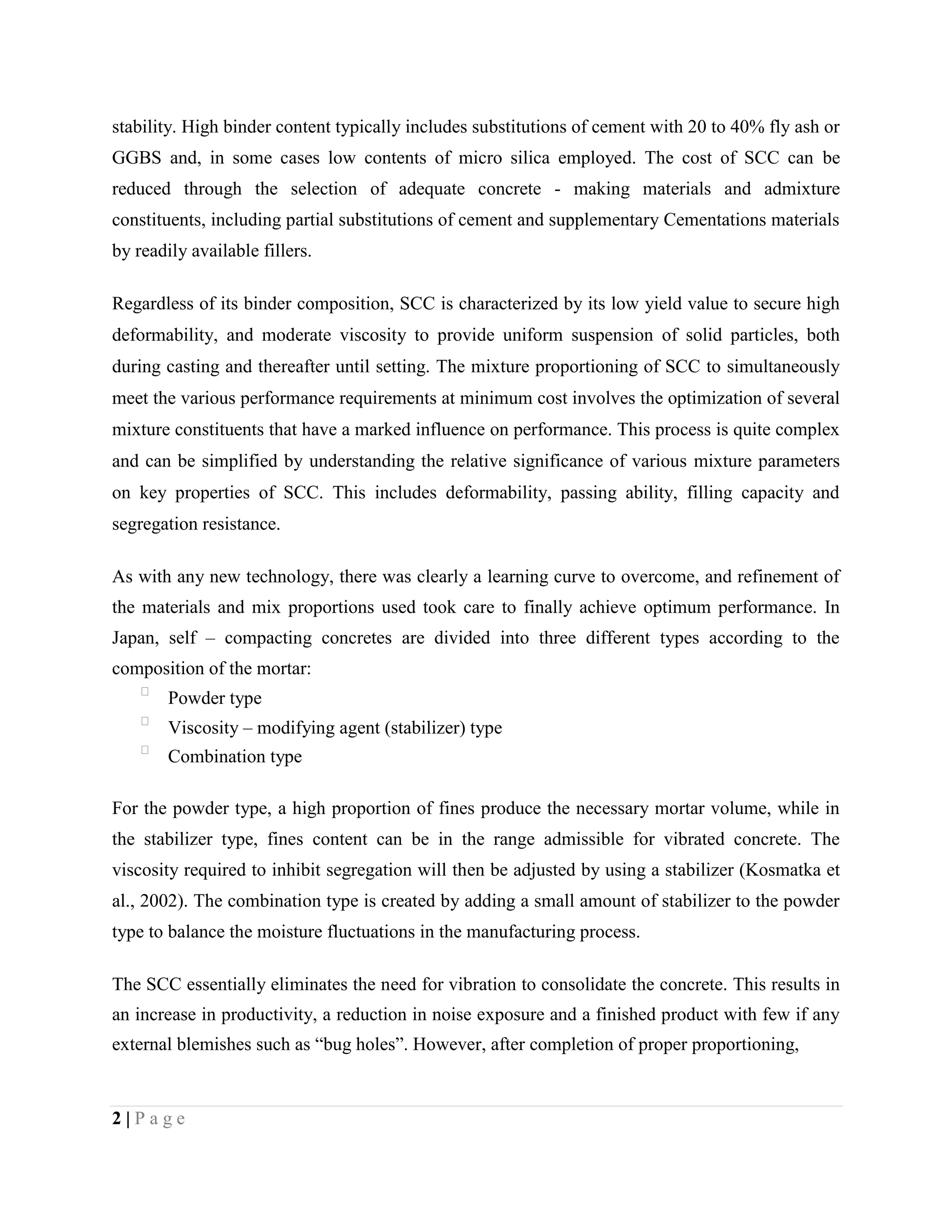 stability. High binder content typically includes substitutions of cement with 20 to 40% fly ash or
GGBS and, in some cases low contents of micro silica employed. The cost of SCC can be
reduced through the selection of adequate concrete - making materials and admixture
constituents, including partial substitutions of cement and supplementary Cementations materials
by readily available fillers.
Regardless of its binder composition, SCC is characterized by its low yield value to secure high
deformability, and moderate viscosity to provide uniform suspension of solid particles, both
during casting and thereafter until setting. The mixture proportioning of SCC to simultaneously
meet the various performance requirements at minimum cost involves the optimization of several
mixture constituents that have a marked influence on performance. This process is quite complex
and can be simplified by understanding the relative significance of various mixture parameters
on key properties of SCC. This includes deformability, passing ability, filling capacity and
segregation resistance.
As with any new technology, there was clearly a learning curve to overcome, and refinement of
the materials and mix proportions used took care to finally achieve optimum performance. In
Japan, self – compacting concretes are divided into three different types according to the
composition of the mortar:

Powder type

Viscosity – modifying agent (stabilizer) type

Combination type
For the powder type, a high proportion of fines produce the necessary mortar volume, while in
the stabilizer type, fines content can be in the range admissible for vibrated concrete. The
viscosity required to inhibit segregation will then be adjusted by using a stabilizer (Kosmatka et
al., 2002). The combination type is created by adding a small amount of stabilizer to the powder
type to balance the moisture fluctuations in the manufacturing process.
The SCC essentially eliminates the need for vibration to consolidate the concrete. This results in
an increase in productivity, a reduction in noise exposure and a finished product with few if any
external blemishes such as “bug holes”. However, after completion of proper proportioning,
2 | P a g e
 