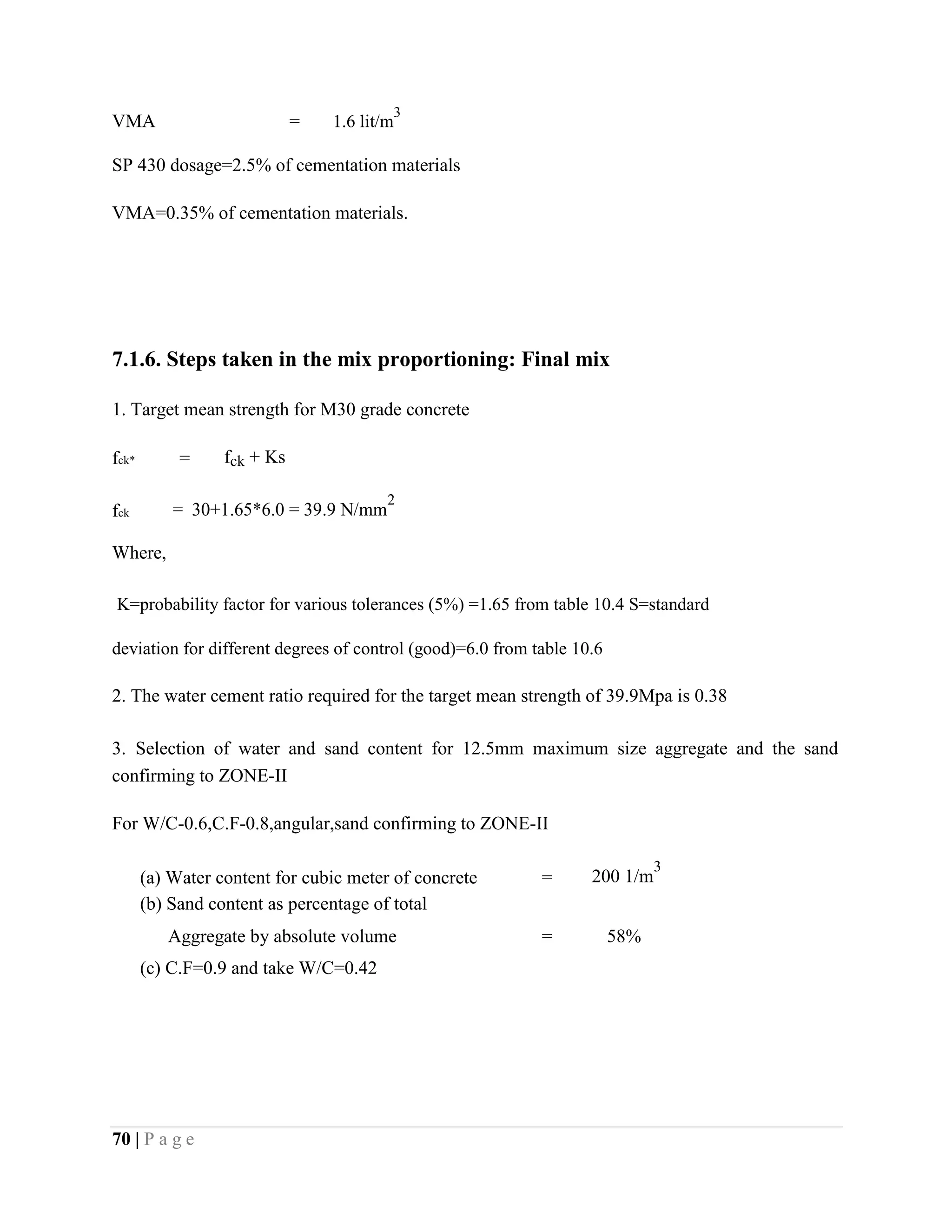 VMA = 1.6 lit/m
3
SP 430 dosage=2.5% of cementation materials
VMA=0.35% of cementation materials.
7.1.6. Steps taken in the mix proportioning: Final mix
1. Target mean strength for M30 grade concrete
fck* = fck + Ks
fck = 30+1.65*6.0 = 39.9 N/mm
2
Where,
K=probability factor for various tolerances (5%) =1.65 from table 10.4 S=standard
deviation for different degrees of control (good)=6.0 from table 10.6
2. The water cement ratio required for the target mean strength of 39.9Mpa is 0.38
3. Selection of water and sand content for 12.5mm maximum size aggregate and the sand
confirming to ZONE-II
For W/C-0.6,C.F-0.8,angular,sand confirming to ZONE-II
(a) Water content for cubic meter of concrete = 200 1/m
3
(b) Sand content as percentage of total
Aggregate by absolute volume = 58%
(c) C.F=0.9 and take W/C=0.42
70 | P a g e
 