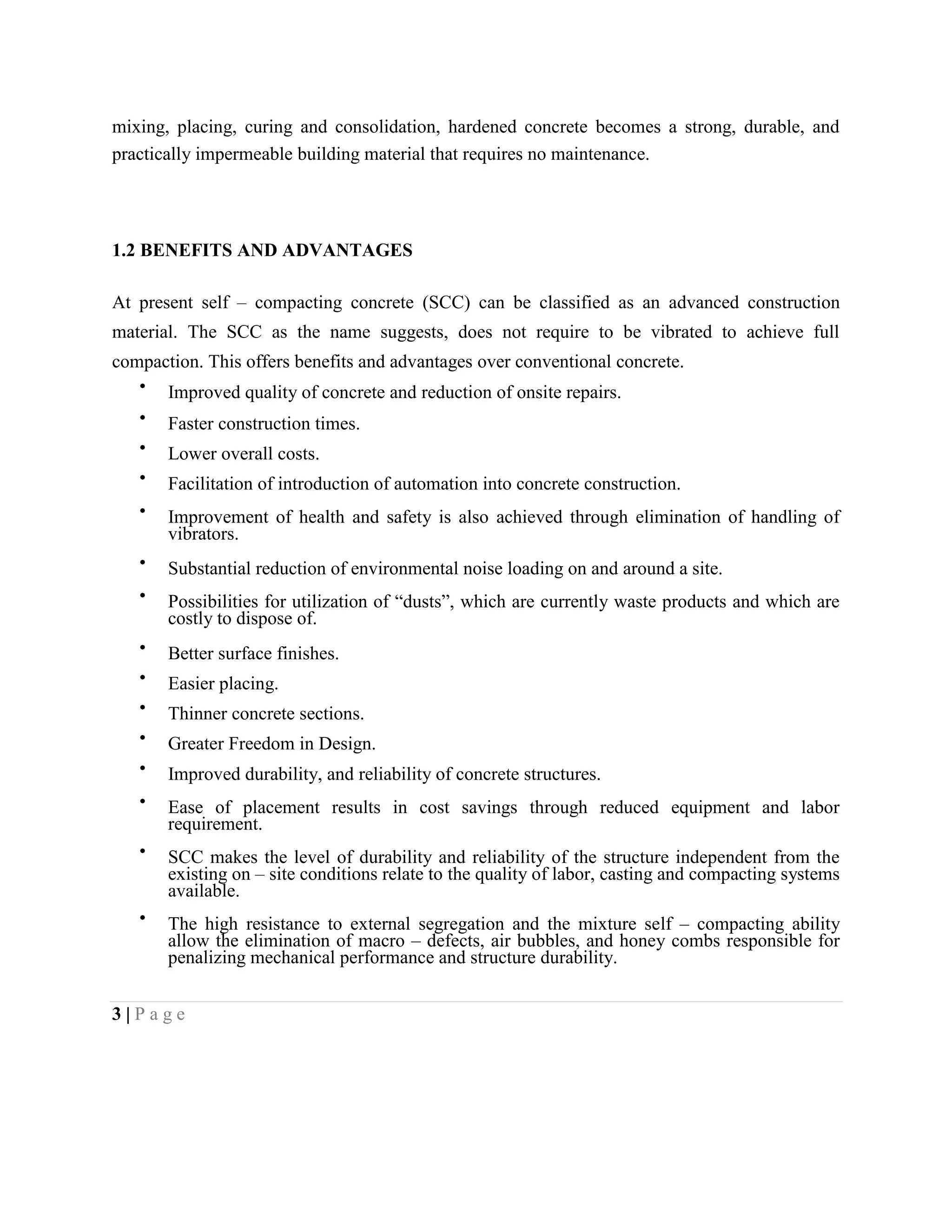 mixing, placing, curing and consolidation, hardened concrete becomes a strong, durable, and
practically impermeable building material that requires no maintenance.
1.2 BENEFITS AND ADVANTAGES
At present self – compacting concrete (SCC) can be classified as an advanced construction
material. The SCC as the name suggests, does not require to be vibrated to achieve full
compaction. This offers benefits and advantages over conventional concrete.
Improved quality of concrete and reduction of onsite repairs.
Faster construction times.
Lower overall costs.
Facilitation of introduction of automation into concrete construction.
Improvement of health and safety is also achieved through elimination of handling of
vibrators.
Substantial reduction of environmental noise loading on and around a site.
Possibilities for utilization of “dusts”, which are currently waste products and which are
costly to dispose of.
Better surface finishes.
Easier placing.
Thinner concrete sections.
Greater Freedom in Design.
Improved durability, and reliability of concrete structures.
Ease of placement results in cost savings through reduced equipment and labor
requirement.
SCC makes the level of durability and reliability of the structure independent from the
existing on – site conditions relate to the quality of labor, casting and compacting systems
available.
The high resistance to external segregation and the mixture self – compacting ability
allow the elimination of macro – defects, air bubbles, and honey combs responsible for
penalizing mechanical performance and structure durability.
3 | P a g e
 