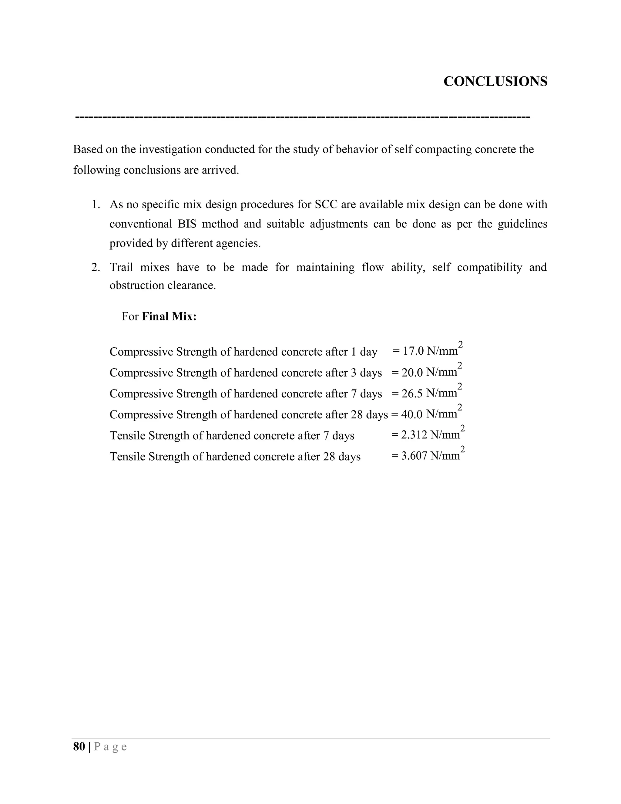 CONCLUSIONS
----------------------------------------------------------------------------------------------------
Based on the investigation conducted for the study of behavior of self compacting concrete the
following conclusions are arrived.
1. As no specific mix design procedures for SCC are available mix design can be done with
conventional BIS method and suitable adjustments can be done as per the guidelines
provided by different agencies.
2. Trail mixes have to be made for maintaining flow ability, self compatibility and
obstruction clearance.
For Final Mix:
Compressive Strength of hardened concrete after 1 day = 17.0 N/mm
2
Compressive Strength of hardened concrete after 3 days = 20.0 N/mm
2
Compressive Strength of hardened concrete after 7 days = 26.5 N/mm
2
Compressive Strength of hardened concrete after 28 days = 40.0 N/mm
2
Tensile Strength of hardened concrete after 7 days = 2.312 N/mm
2
Tensile Strength of hardened concrete after 28 days = 3.607 N/mm
2
80 | P a g e
 