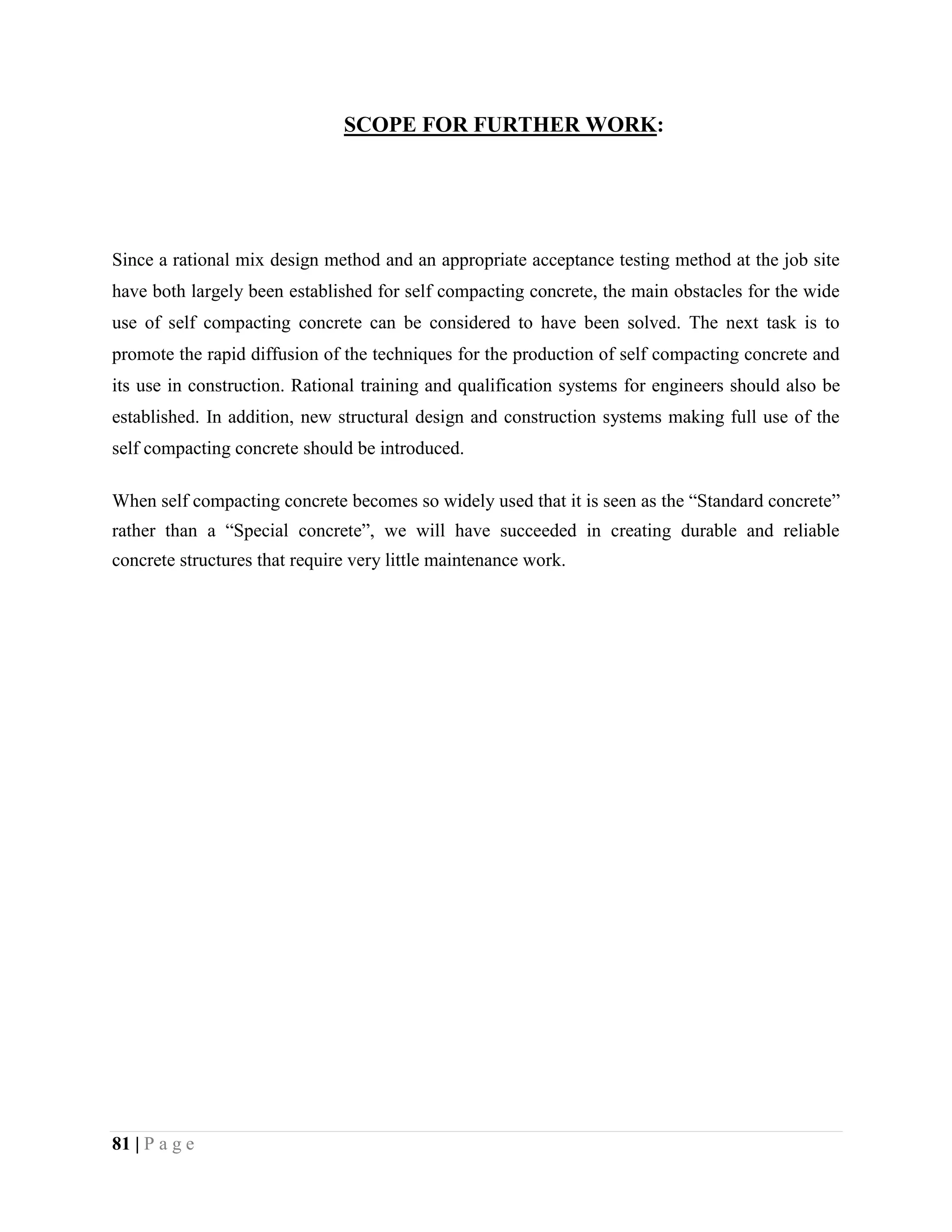 SCOPE FOR FURTHER WORK:
Since a rational mix design method and an appropriate acceptance testing method at the job site
have both largely been established for self compacting concrete, the main obstacles for the wide
use of self compacting concrete can be considered to have been solved. The next task is to
promote the rapid diffusion of the techniques for the production of self compacting concrete and
its use in construction. Rational training and qualification systems for engineers should also be
established. In addition, new structural design and construction systems making full use of the
self compacting concrete should be introduced.
When self compacting concrete becomes so widely used that it is seen as the “Standard concrete”
rather than a “Special concrete”, we will have succeeded in creating durable and reliable
concrete structures that require very little maintenance work.
81 | P a g e
 