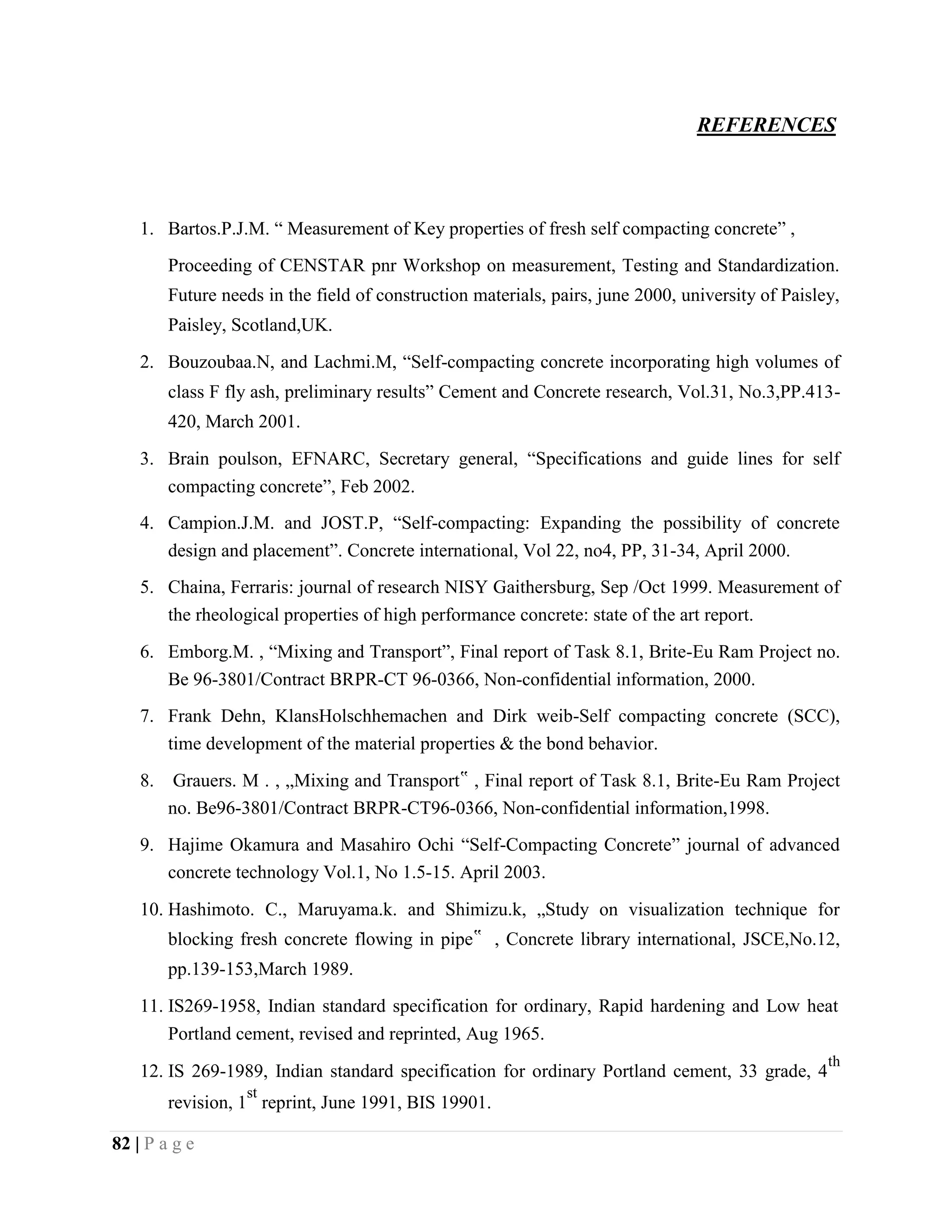 REFERENCES
1. Bartos.P.J.M. “ Measurement of Key properties of fresh self compacting concrete” ,
Proceeding of CENSTAR pnr Workshop on measurement, Testing and Standardization.
Future needs in the field of construction materials, pairs, june 2000, university of Paisley,
Paisley, Scotland,UK.
2. Bouzoubaa.N, and Lachmi.M, “Self-compacting concrete incorporating high volumes of
class F fly ash, preliminary results” Cement and Concrete research, Vol.31, No.3,PP.413-
420, March 2001.
3. Brain poulson, EFNARC, Secretary general, “Specifications and guide lines for self
compacting concrete”, Feb 2002.
4. Campion.J.M. and JOST.P, “Self-compacting: Expanding the possibility of concrete
design and placement”. Concrete international, Vol 22, no4, PP, 31-34, April 2000.
5. Chaina, Ferraris: journal of research NISY Gaithersburg, Sep /Oct 1999. Measurement of
the rheological properties of high performance concrete: state of the art report.
6. Emborg.M. , “Mixing and Transport”, Final report of Task 8.1, Brite-Eu Ram Project no.
Be 96-3801/Contract BRPR-CT 96-0366, Non-confidential information, 2000.
7. Frank Dehn, KlansHolschhemachen and Dirk weib-Self compacting concrete (SCC),
time development of the material properties & the bond behavior.
8. Grauers. M . , „Mixing and Transport‟ , Final report of Task 8.1, Brite-Eu Ram Project
no. Be96-3801/Contract BRPR-CT96-0366, Non-confidential information,1998.
9. Hajime Okamura and Masahiro Ochi “Self-Compacting Concrete” journal of advanced
concrete technology Vol.1, No 1.5-15. April 2003.
10. Hashimoto. C., Maruyama.k. and Shimizu.k, „Study on visualization technique for
blocking fresh concrete flowing in pipe‟ , Concrete library international, JSCE,No.12,
pp.139-153,March 1989.
11. IS269-1958, Indian standard specification for ordinary, Rapid hardening and Low heat
Portland cement, revised and reprinted, Aug 1965.
12. IS 269-1989, Indian standard specification for ordinary Portland cement, 33 grade, 4
th
revision, 1
st
reprint, June 1991, BIS 19901.
82 | P a g e
 