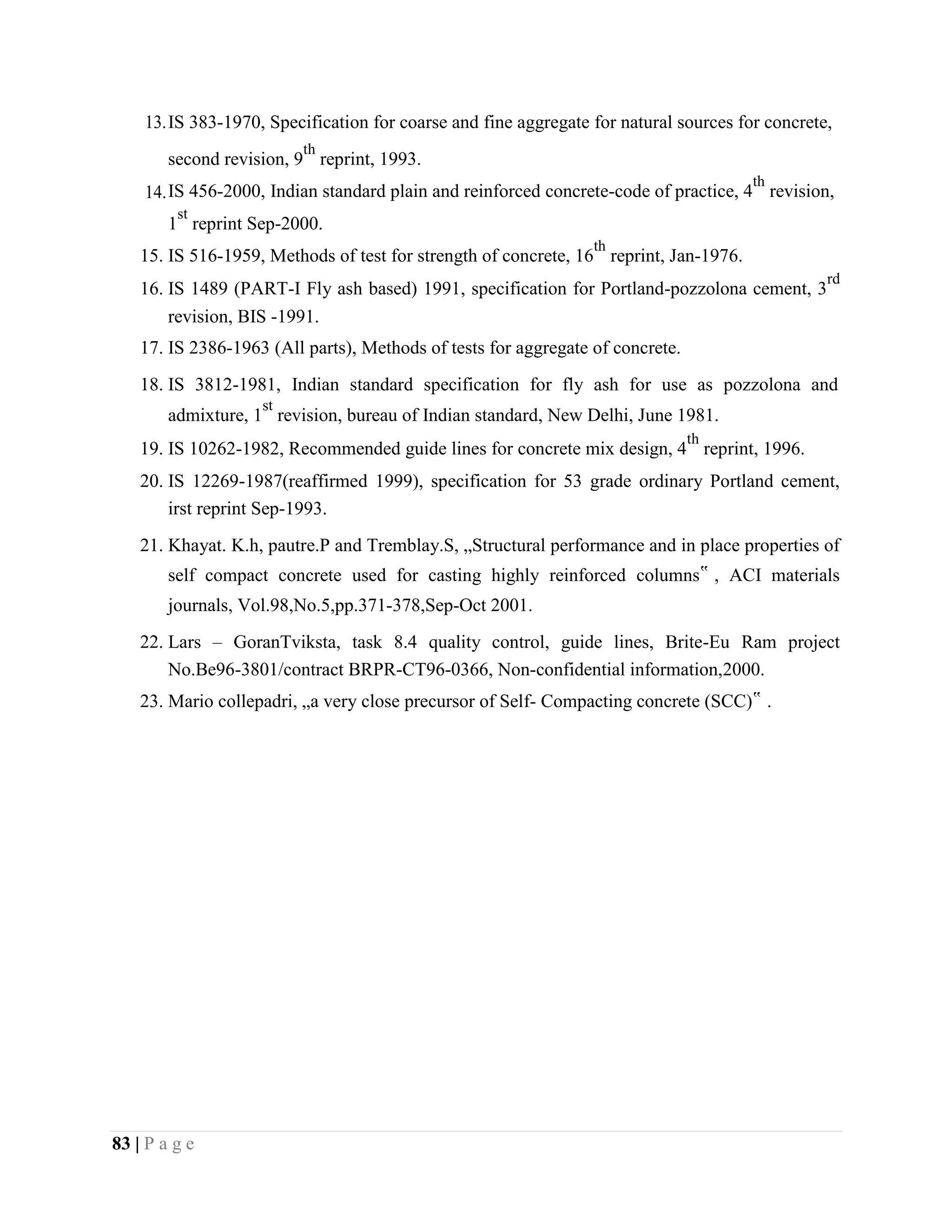 13.IS 383-1970, Specification for coarse and fine aggregate for natural sources for concrete,
second revision, 9
th
reprint, 1993.
14.IS 456-2000, Indian standard plain and reinforced concrete-code of practice, 4
th
revision,
1
st
reprint Sep-2000.
15. IS 516-1959, Methods of test for strength of concrete, 16
th
reprint, Jan-1976.
16. IS 1489 (PART-I Fly ash based) 1991, specification for Portland-pozzolona cement, 3
rd
revision, BIS -1991.
17. IS 2386-1963 (All parts), Methods of tests for aggregate of concrete.
18. IS 3812-1981, Indian standard specification for fly ash for use as pozzolona and
admixture, 1
st
revision, bureau of Indian standard, New Delhi, June 1981.
19. IS 10262-1982, Recommended guide lines for concrete mix design, 4
th
reprint, 1996.
20. IS 12269-1987(reaffirmed 1999), specification for 53 grade ordinary Portland cement,
irst reprint Sep-1993.
21. Khayat. K.h, pautre.P and Tremblay.S, „Structural performance and in place properties of
self compact concrete used for casting highly reinforced columns‟ , ACI materials
journals, Vol.98,No.5,pp.371-378,Sep-Oct 2001.
22. Lars – GoranTviksta, task 8.4 quality control, guide lines, Brite-Eu Ram project
No.Be96-3801/contract BRPR-CT96-0366, Non-confidential information,2000.
23. Mario collepadri, „a very close precursor of Self- Compacting concrete (SCC)‟ .
83 | P a g e
 