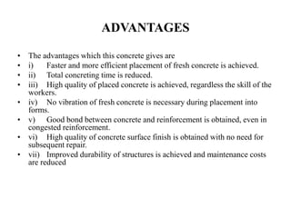 ADVANTAGES
• The advantages which this concrete gives are
• i) Faster and more efficient placement of fresh concrete is achieved.
• ii) Total concreting time is reduced.
• iii) High quality of placed concrete is achieved, regardless the skill of the
workers.
• iv) No vibration of fresh concrete is necessary during placement into
forms.
• v) Good bond between concrete and reinforcement is obtained, even in
congested reinforcement.
• vi) High quality of concrete surface finish is obtained with no need for
subsequent repair.
• vii) Improved durability of structures is achieved and maintenance costs
are reduced
 