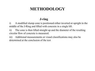 METHODOLOGY
J-ring
i) A modified slump cone is positioned either inverted or upright in the
middle of the J-Ring and filled with concrete in a single lift.
ii) The cone is then lifted straight up and the diameter of the resulting
circular flow of concrete is measured.
iii) Additional measurements or visual classifications may also be
determined at the conclusion of the test
 