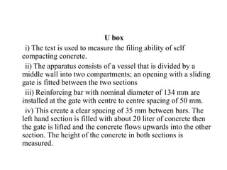 U box
i) The test is used to measure the filing ability of self
compacting concrete.
ii) The apparatus consists of a vessel that is divided by a
middle wall into two compartments; an opening with a sliding
gate is fitted between the two sections
iii) Reinforcing bar with nominal diameter of 134 mm are
installed at the gate with centre to centre spacing of 50 mm.
iv) This create a clear spacing of 35 mm between bars. The
left hand section is filled with about 20 liter of concrete then
the gate is lifted and the concrete flows upwards into the other
section. The height of the concrete in both sections is
measured.
 