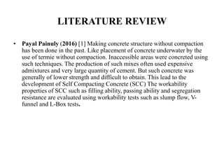 LITERATURE REVIEW
• Payal Painuly (2016) [1] Making concrete structure without compaction
has been done in the past. Like placement of concrete underwater by the
use of termie without compaction. Inaccessible areas were concreted using
such techniques. The production of such mixes often used expensive
admixtures and very large quantity of cement. But such concrete was
generally of lower strength and difficult to obtain. This lead to the
development of Self Compacting Concrete (SCC) The workability
properties of SCC such as filling ability, passing ability and segregation
resistance are evaluated using workability tests such as slump flow, V-
funnel and L-Box tests.
 
