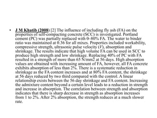 • J M Khatib (2008) [2] The influence of including fly ash (FA) on the
properties of self-compacting concrete (SCC) is investigated. Portland
cement (PC) was partially replaced with 0–80% FA. The water to binder
ratio was maintained at 0.36 for all mixes. Properties included workability,
compressive strength, ultrasonic pulse velocity (V), absorption and
shrinkage. The results indicate that high volume FA can be used in SCC to
produce high strength and low shrinkage. Replacing 40% of PC with FA
resulted in a strength of more than 65 N/mm2 at 56 days. High absorption
values are obtained with increasing amount of FA, however, all FA concrete
exhibits absorption of less than 2%. There is a systematic reduction in
shrinkage as the FA content increases and at 80% FA content, the shrinkage
at 56 days reduced by two third compared with the control. A linear
relationship exists between the 56 day shrinkage and FA content. Increasing
the admixture content beyond a certain level leads to a reduction in strength
and increase in absorption. The correlation between strength and absorption
indicates that there is sharp decrease in strength as absorption increases
from 1 to 2%. After 2% absorption, the strength reduces at a much slower
rate.
 