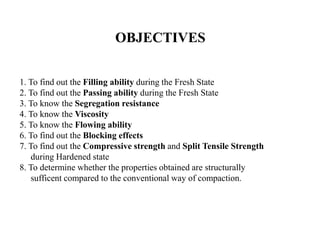 OBJECTIVES
1. To find out the Filling ability during the Fresh State
2. To find out the Passing ability during the Fresh State
3. To know the Segregation resistance
4. To know the Viscosity
5. To know the Flowing ability
6. To find out the Blocking effects
7. To find out the Compressive strength and Split Tensile Strength
during Hardened state
8. To determine whether the properties obtained are structurally
sufficent compared to the conventional way of compaction.
 